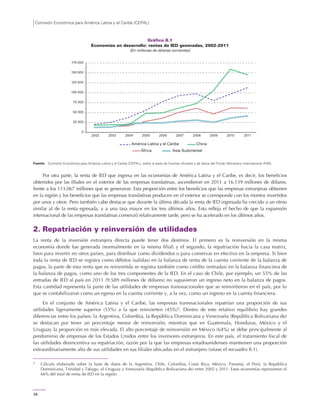 Comisión Económica para América Latina y el Caribe (CEPAL)
58
Gráfico II.1
Economías en desarrollo: rentas de IED generadas, 2002-2011
(En millones de dólares corrientes)
Fuente: Comisión Económica para América Latina y el Caribe (CEPAL), sobre la base de fuentes oficiales y de datos del Fondo Monetario Internacional (FMI).
Por otra parte, la renta de IED que ingresa en las economías de América Latina y el Caribe, es decir, los beneficios
obtenidos por las filiales en el exterior de las empresas translatinas, ascendieron en 2011 a 16.139 millones de dólares,
frente a los 113.067 millones que se generaron. Esta proporción entre los beneficios que las empresas extranjeras obtienen
en la región y los beneficios que las empresas translatinas producen en el exterior se corresponde con los montos invertidos
por unos y otros. Pero también cabe destacar que durante la última década la renta de IED ingresada ha crecido a un ritmo
similar al de la renta egresada, y a una tasa mayor en los tres últimos años. Esto refleja el hecho de que la expansión
internacional de las empresas translatinas comenzó relativamente tarde, pero se ha acelerado en los últimos años.
2. Repatriación y reinversión de utilidades
La renta de la inversión extranjera directa puede tener dos destinos. El primero es la reinversión en la misma
economía donde fue generada (normalmente en la misma filial) y el segundo, la repatriación hacia la casa matriz,
bien para invertir en otros países, para distribuir como dividendos o para conservar en efectivo en la empresa. Si bien
toda la renta de IED se registra como débitos (salidas) en la balanza de renta de la cuenta corriente de la balanza de
pagos, la parte de esta renta que es reinvertida se registra también como crédito (entradas) en la balanza financiera de
la balanza de pagos, como uno de los tres componentes de la IED. En el caso de Chile, por ejemplo, un 55% de las
entradas de IED al país en 2011 (9.589 millones de dólares) no supusieron un ingreso neto en la balanza de pagos.
Esta cantidad representa la parte de las utilidades de empresas transnacionales que se reinvirtieron en el país, por lo
que se contabilizaron como un egreso en la cuenta corriente y, a la vez, como un ingreso en la cuenta financiera.
En el conjunto de América Latina y el Caribe, las empresas transnacionales repatrían una proporción de sus
utilidades ligeramente superior (55%) a la que reinvierten (45%)4
. Dentro de este relativo equilibrio hay grandes
diferencias entre los países: la Argentina, Colombia, la República Dominicana y Venezuela (República Bolivariana de)
se destacan por tener un porcentaje menor de reinversión, mientras que en Guatemala, Honduras, México y el
Uruguay la proporción es más elevada. El alto porcentaje de reinversión en México (64%) se debe principalmente al
predominio de empresas de los Estados Unidos entre los inversores extranjeros. En este país, el tratamiento fiscal de
las utilidades desincentiva su repatriación, razón por la que las empresas estadounidenses mantienen una proporción
extraordinariamente alta de sus utilidades en sus filiales ubicadas en el extranjero (véase el recuadro II.1).
4
Cálculo elaborado sobre la base de datos de la Argentina, Chile, Colombia, Costa Rica, México, Panamá, el Perú, la República
Dominicana, Trinidad y Tabago, el Uruguay y Venezuela (República Bolivariana de) entre 2005 y 2011. Estas economías representan el
66% del total de renta de IED en la región.
0
25 000
50 000
75 000
100 000
125 000
150 000
175 000
2002 2003 2004 2010 2011
África Asia Sudoriental
América Latina y el Caribe China
2005 2006 2007 2008 2009
 