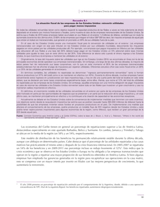 La Inversión Extranjera Directa en América Latina y el Caribe • 2012
59
Recuadro II.1
La situación fiscal de las empresas de los Estados Unidos: reinvertir utilidades
para pagar menos impuestos
No todas las utilidades reinvertidas tienen como objetivo expandir la capacidad productiva de las filiales; a veces se trata solamente de dinero
depositado en el exterior por motivos financieros o fiscales, como muestra el caso de las empresas transnacionales de los Estados Unidos. Se
estima que a finales de 2010 estas empresas habían acumulado en sus filiales en el exterior 1,3 billones de dólares, cantidad que sin duda ha
aumentado durante los dos últimos años. El 89% de las empresas que integran el índice S&P 500 (es decir, las mayores empresas de aquel país
que cotizan en bolsa) son transnacionales, que generan en promedio un 49% de sus utilidades fuera de su país.
En el caso de los Estados Unidos existe una motivación fiscal para la reinversión de utilidades en el exterior. Las empresas
transnacionales con origen en ese país tributan en los Estados Unidos por sus utilidades mundiales, descontando los impuestos
pagados en otros países por las utilidades producidas allí. Por ejemplo, una empresa que pague impuestos en México por las utilidades
que obtuvieran allí sus filiales a una tasa del 30% deberá luego pagar en los Estados Unidos un 5% adicional sobre esas mismas
utilidades para igualar la tasa, que en este último es del 35%. Esta diferencia se abona solo cuando el dinero regresa a los Estados
Unidos, lo que incentiva a la empresa a mantener las utilidades en el exterior.
Originalmente, la tasa del impuesto sobre las utilidades que rige en los Estados Unidos (35%) se encontraba en línea con la de las
principales economías donde operaban sus empresas transnacionales. Sin embargo, a lo largo de las dos últimas décadas, la mayoría de
estos países han ido reduciendo sus tasas corporativas, con lo que en este momento el 95% de las empresas transnacionales
estadounidenses han de afrontar el pago de impuestos por repatriar utilidades. Diferentes estudios cifran ese costo fiscal entre un 28%
y un 20% de las utilidades generadas en el extranjero.
En términos contables, las utilidades no repatriadas se denominan “ingresos permanentemente reinvertidos” tanto si forman
activos productivos (un 57% del total) como si se mantienen en efectivo (un 43%). Durante la última década, muchas empresas fueron
concentrando estos ingresos en jurisdicciones con tasa impositiva baja, y hoy en día una cuarta parte del total se localiza en solo siete
países, que se destacan por tener tasas corporativas especialmente bajas, entre ellos, Irlanda, que reúne el 12% del total de utilidades
no repatriadas por las empresas de los Estados Unidos. Sin embargo, aquellas empresas con una mínima obligación de pagar impuestos
en caso de retornar las utilidades a los Estados Unidos reinvierten sobre todo en las filiales que muestran un gran crecimiento y casi no
mantienen saldos importantes en efectivo.
En definitiva, el crecimiento notable de las utilidades reinvertidas en el exterior por parte de las empresas de los Estados Unidos
está motivado en parte por las oportunidades de negocios que se presentan y en parte por la reducción de la carga impositiva y, en este
último caso, se mantienen principalmente en efectivo y no contribuyen a la creación de capacidad en las economías receptoras.
Actualmente se debate en los Estados Unidos sobre la conveniencia de implementar medidas que terminen con este incentivo.
Los objetivos serían desde la recaudación impositiva (se estima que se podrían recaudar hasta 360.000 millones de dólares) hasta la
posibilidad de que las empresas inviertan estos fondos en proyectos productivos en el país. De implementarse una medida que
afectara el comportamiento de las empresas, podría producirse un notable flujo de IED negativo desde los Estados Unidos y esto
podría tener repercusiones importantes para algunas economías de la región, como México, que reciben un gran porcentaje de la
IED desde aquel país.
Fuente: Comisión Económica para América Latina y el Caribe (CEPAL), sobre la base de J. Blouin, L. Krull y L. Robinson, “Where in the world are
‘permanently reinvested’ foreign earnings?”, 2012.
Las economías del Caribe tienen en general un porcentaje de repatriaciones superior a las de América Latina,
destacándose especialmente en este apartado Barbados, Belice y Suriname. En cambio, Jamaica y Trinidad y Tabago
se ubican en la media de la región (un 58% y un 54%, respectivamente).
Este modelo de distribución de los beneficios ha permanecido relativamente estable durante la última década,
aunque con altibajos en determinados países. Cabe destacar que el porcentaje de las utilidades repatriadas a las casas
matrices fue prácticamente el mismo antes y después de la crisis financiera internacional. En 2005-2007 se repatriaba
un 54% de los beneficios y en 2009-2011 ese porcentaje incluso se redujo levemente al 52%5
. Esto indica que la
crisis económica que se observa en los Estados Unidos o Europa no ha obligado a las empresas transnacionales que
operan en la región a repatriar una mayor proporción de sus beneficios obtenidos en América Latina. Si bien algunas
empresas han empleado las ganancias generadas en la región para recapitalizar sus operaciones en la casa matriz,
esto se compensa con un mayor interés por invertir en filiales con las mejores perspectivas de crecimiento, lo que
aumentaría la reinversión.
5
El año 2008 presenta un porcentaje de repatriación anómalo por el comportamiento de la Argentina, donde, debido a una operación
extraordinaria de YPF, filial de la española Repsol, los beneficios repatriados aumentaron desproporcionadamente.
 