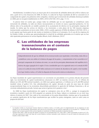 La Inversión Extranjera Directa en América Latina y el Caribe • 2012
61
Mundialmente, la tendencia hacia un mayor peso de la reinversión de utilidades dentro de la IED se observa tan
solo a partir de la crisis financiera de 2008. En efecto, la caída de los flujos mundiales de IED se concentró en el
componente de capital y los préstamos entre compañías, mientras que la reinversión de utilidades disminuyó también
en 2008, pero se recuperó notablemente en 2009 y 2010 (UNCTAD, 2012, págs. 11-13).
Es preciso tener en cuenta que, aunque todas las utilidades que no son repatriadas se contabilizan como
reinversión de utilidades, no todo ese dinero necesariamente se invierte en nueva capacidad productiva. En los
últimos años se ha producido un notable aumento de la acumulación de efectivo en las principales empresas del
mundo. Se estima que los activos en efectivo y las inversiones a corto plazo de las 100 mayores empresas
transnacionales aumentaron un tercio entre 2008 y 2010, cuando superaron el billón de dólares (UNCTAD, 2012), y
es de suponer que buena parte de este monto se mantiene en filiales en el extranjero. En el caso de las empresas de
los Estados Unidos, se estima que aproximadamente la mitad de las utilidades generadas en el exterior que no han
sido repatriadas permanecen en activos líquidos (Blouin, Krull y Robinson, 2012)6
.
C. Las utilidades de las empresas
transnacionales en el contexto
de la balanza de pagos
Los flujos mundiales de capital experimentaron un crecimiento sin precedentes en la primera década del presente
siglo. Los movimientos de capital transfronterizas alcanzaron en 2007 un máximo cercano a los 12 trillones de
dólares (un 20% del PIB nominal mundial) y en 2002 eran apenas superiores a 2 trillones (un 6,5% del PIB nominal
mundial) (véase el gráfico II.4). Esta sobreabundancia de capital, derivada en parte de unas tasas de interés
excepcionalmente bajas en las economías desarrolladas permitieron la aparición de burbujas financieras y de un
creciente endeudamiento privado, factores que serían el germen de la posterior crisis 7
.
En 2008 los flujos transfronterizos de capital se contrajeron cerca de un 90% y, aunque la recuperación
económica mundial a partir de 2010 propulsó un aumento de los flujos, todavía se mantienen en un nivel muy
inferior al máximo de 2007. Esta caída se ha concentrado en los países desarrollados, mientras que se ha producido
un aumento significativo de los flujos transfronterizos que reciben los países emergentes, tanto en valor como en
proporción del total.
6
Los Estados Unidos es el principal inversor directo en América Latina y el Caribe, pero el comportamiento de sus empresas en este
sentido no es necesariamente representativo del resto de los inversores, por los motivos explicados en el recuadro II.1. También es de
suponer que la mayor parte de estos activos líquidos se mantienen en filiales localizadas en paraísos fiscales.
7
Aunque entre 2005 y 2007 las tasas de interés se situaron en un promedio del 4,5%, entre 2001 y 2005 el promedio se situó en el 1,5%,
cifra que representa el nivel más bajo de la serie histórica reciente (tomando como referencia la tasa de interés de descuento de los
Estados Unidos desde 1980).
Independientemente de que las utilidades de las transnacionales sean repatriadas o reinvertidas, todas ellas se
contabilizan como una salida en la balanza de pagos de los países, y conjuntamente se han convertido en el
principal componente de la balanza de renta y en uno de los principales determinantes del equilibrio de la
balanza de pagos agregada de la región. El alza considerable que se ha registrado tanto en la entrada de IED
como en la salida de rentas de IED debe analizarse en el contexto de abundancia de capital a nivel mundial,
en el que América Latina y el Caribe ha dispuesto de financiación externa en abundancia.
 
