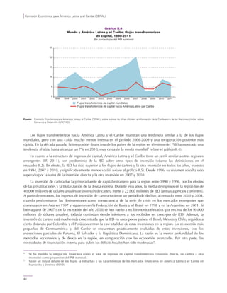 Comisión Económica para América Latina y el Caribe (CEPAL)
62
Gráfico II.4
Mundo y América Latina y el Caribe: flujos transfronterizos
de capital, 1998-2011
(En porcentajes del PIB nominal)
Fuente: Comisión Económica para América Latina y el Caribe (CEPAL), sobre la base de cifras oficiales e información de la Conferencia de las Naciones Unidas sobre
Comercio y Desarrollo (UNCTAD).
Los flujos transfronterizos hacia América Latina y el Caribe muestran una tendencia similar a la de los flujos
mundiales, pero con una caída mucho menos intensa en el período 2008-2009 y una recuperación posterior más
rápida. En la década pasada, la integración financiera de los países de la región en términos del PIB ha mostrado una
tendencia al alza, hasta alcanzar un 7% en 2010, muy cerca de la media mundial8
(véase el gráfico II.4).
En cuanto a la estructura de ingresos de capital, América Latina y el Caribe tiene un perfil similar a otras regiones
emergentes (IIF, 2011), con predominio de la IED sobre otros tipos de inversión (véanse las definiciones en el
recuadro II.2). En efecto, la IED ha sido superior a los flujos de cartera y la otra inversión en todos los años, excepto
en 1994, 2007 y 2010, y significativamente menos volátil (véase el gráfico II.5). Desde 1996, su volumen solo ha sido
superado por la suma de la inversión directa y la otra inversión en 2007 y 2010.
La inversión de cartera fue la primera fuente de capital extranjero para la región entre 1990 y 1996, por los efectos
de las privatizaciones y la titularización de la deuda externa. Durante esos años, la media de ingresos en la región fue de
40.000 millones de dólares anuales de inversión de cartera frente a 22.000 millones de IED (ambas a precios corrientes).
A partir de entonces, los ingresos de inversión de cartera tuvieron un período de declive, acentuado entre 2000 y 2004,
cuando predominaron las desinversiones como consecuencia de la serie de crisis en los mercados emergentes que
comenzaron en Asia en 1997 y siguieron en la Federación de Rusia y el Brasil en 1998 y en la Argentina en 2001. Si
bien a partir de 2007 (con la excepción del año 2008) se han vuelto a recibir montos elevados (por encima de los 90.000
millones de dólares anuales), todavía continúan siendo inferiores a los recibidos en concepto de IED. Además, la
inversión de cartera está mucho más concentrada que la IED en unos pocos países: el Brasil, México y Chile, seguidos a
cierta distancia por Colombia y el Perú concentran la casi totalidad de estas inversiones en la región. Las economías más
pequeñas de Centroamérica y del Caribe se encuentran prácticamente excluidas de estas inversiones, con las
excepciones parciales de Panamá, El Salvador y la República Dominicana. La razón es la menor profundidad de los
mercados accionarios y de deuda en la región, en comparación con las economías avanzadas. Por otra parte, las
necesidades de financiación externa para cubrir los déficits fiscales han sido moderadas9
.
8
Se ha medido la integración financiera como el total de ingresos de capital transfronterizos (inversión directa, de cartera y otra
inversión) como proporción del PIB nominal.
9
Véase un mayor detalle de los flujos, la estructura y las características de los mercados financieros en América Latina y el Caribe en
Manuelito y Jiménez (2010).
0
5
10
15
20
25
1998 1999 2000 2001 2002 2003 2004 2005 2006 2007 2008 2009 2010 2011
Flujos transfonterizos de capital mundiales
Flujos transfonterizos de capital hacia América Latina y el Caribe
 