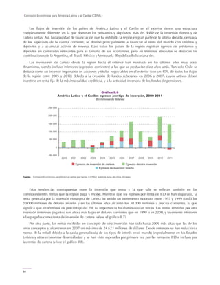 Comisión Económica para América Latina y el Caribe (CEPAL)
64
Los flujos de inversión de los países de América Latina y el Caribe en el exterior tienen una estructura
completamente diferente, en la que dominan los préstamos y depósitos, más del doble de la inversión directa y de
cartera juntas. Así, la capacidad de financiación que ha exhibido la región en gran parte de la última década, derivada
de los superávits de la cuenta corriente, se destinó principalmente a financiar al resto del mundo con créditos y
depósitos y a acumular activos de reserva. Casi todos los países de la región registran egresos de préstamos y
depósitos en cantidades relevantes para el tamaño de sus economías, pero en términos absolutos se destacan las
contribuciones de la Argentina, el Brasil, México y Venezuela (República Bolivariana de).
Las inversiones de cartera desde la región hacia el exterior han mostrado en los últimos años muy poco
dinamismo, siendo incluso inferiores (a precios corrientes) a las que se producían diez años atrás. Tan solo Chile se
destaca como un inversor importante en acciones y títulos negociables en el exterior (con un 45% de todos los flujos
de la región entre 2005 y 2010) debido a la creación de fondos soberanos en 2006 y 2007, cuyos activos deben
invertirse en renta fija de la máxima calidad crediticia, y a la actividad inversora de los fondos de pensiones.
Gráfico II.6
América Latina y el Caribe: egresos por tipo de inversión, 2000-2011
(En millones de dólares)
Fuente: Comisión Económica para América Latina y el Caribe (CEPAL), sobre la base de cifras oficiales.
Estas tendencias contrapuestas entre la inversión que entra y la que sale se reflejan también en las
correspondientes rentas que la región paga y recibe. Mientras que los egresos por renta de IED se han disparado, la
renta generada por la inversión extranjera de cartera ha tenido un incremento modesto: entre 1997 y 1999 rondó los
20.000 millones de dólares anuales y en los últimos años alcanzó los 30.000 millones a precios corrientes, lo que
significa que en términos de porcentaje del PIB su importancia ha disminuido un tercio. Las rentas emitidas por otra
inversión (intereses pagados) son ahora más bajas en dólares corrientes que en 1990 o en 2000, y levemente inferiores
a las pagadas como renta de inversión de cartera (véase el gráfico II.7).
Por otra parte, las rentas recibidas en concepto de otra inversión han sido hasta 2009 más altas que las de los
otros conceptos y alcanzaron en 2007 un máximo de 24.623 millones de dólares. Desde entonces se han reducido a
menos de la mitad debido a la caída generalizada de los tipos de interés en el mundo (especialmente en los Estados
Unidos y otras economías desarrolladas) y se han visto superadas por primera vez por las rentas de IED e incluso por
las rentas de cartera (véase el gráfico II.8).
-50 000
0
50 000
100 000
150 000
200 000
250 000
2000 2001 2002 2003 2004 2005 2006 2007 2008 2009 2010 2011
Egresos de inversión directa
Egresos de inversión de cartera Egresos de otra inversión
 