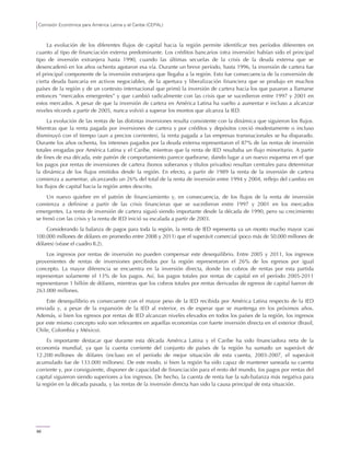 Comisión Económica para América Latina y el Caribe (CEPAL)
66
La evolución de los diferentes flujos de capital hacia la región permite identificar tres períodos diferentes en
cuanto al tipo de financiación externa predominante. Los créditos bancarios (otra inversión) habían sido el principal
tipo de inversión extranjera hasta 1990, cuando las últimas secuelas de la crisis de la deuda externa que se
desencadenó en los años ochenta agotaron esa vía. Durante un breve período, hasta 1996, la inversión de cartera fue
el principal componente de la inversión extranjera que llegaba a la región. Esto fue consecuencia de la conversión de
cierta deuda bancaria en activos negociables, de la apertura y liberalización financiera que se produjo en muchos
países de la región y de un contexto internacional que primó la inversión de cartera hacia los que pasaron a llamarse
entonces “mercados emergentes” y que cambió radicalmente con las crisis que se sucedieron entre 1997 y 2001 en
estos mercados. A pesar de que la inversión de cartera en América Latina ha vuelto a aumentar e incluso a alcanzar
niveles récords a partir de 2005, nunca volvió a superar los montos que alcanza la IED.
La evolución de las rentas de las distintas inversiones resulta consistente con la dinámica que siguieron los flujos.
Mientras que la renta pagada por inversiones de cartera y por créditos y depósitos creció modestamente o incluso
disminuyó con el tiempo (aun a precios corrientes), la renta pagada a las empresas transnacionales se ha disparado.
Durante los años ochenta, los intereses pagados por la deuda externa representaron el 87% de las rentas de inversión
totales erogadas por América Latina y el Caribe, mientras que la renta de IED resultaba un flujo minoritario. A partir
de fines de esa década, este patrón de comportamiento parece quebrarse, dando lugar a un nuevo esquema en el que
los pagos por rentas de inversiones de cartera (bonos soberanos y títulos privados) resultan centrales para determinar
la dinámica de los flujos emitidos desde la región. En efecto, a partir de 1989 la renta de la inversión de cartera
comienza a aumentar, alcanzando un 26% del total de la renta de inversión entre 1994 y 2004, reflejo del cambio en
los flujos de capital hacia la región antes descrito.
Un nuevo quiebre en el patrón de financiamiento y, en consecuencia, de los flujos de la renta de inversión
comienza a definirse a partir de las crisis financieras que se sucedieron entre 1997 y 2001 en los mercados
emergentes. La renta de inversión de cartera siguió siendo importante desde la década de 1990, pero su crecimiento
se frenó con las crisis y la renta de IED inició su escalada a partir de 2003.
Considerando la balanza de pagos para toda la región, la renta de IED representa ya un monto mucho mayor (casi
100.000 millones de dólares en promedio entre 2008 y 2011) que el superávit comercial (poco más de 50.000 millones de
dólares) (véase el cuadro II.2).
Los ingresos por rentas de inversión no pueden compensar este desequilibrio. Entre 2005 y 2011, los ingresos
provenientes de rentas de inversiones percibidos por la región representaron el 26% de los egresos por igual
concepto. La mayor diferencia se encuentra en la inversión directa, donde los cobros de rentas por esta partida
representan solamente el 13% de los pagos. Así, los pagos totales por rentas de capital en el período 2005-2011
representaron 1 billón de dólares, mientras que los cobros totales por rentas derivadas de egresos de capital fueron de
263.000 millones.
Este desequilibrio es consecuente con el mayor peso de la IED recibida por América Latina respecto de la IED
enviada y, a pesar de la expansión de la IED al exterior, es de esperar que se mantenga en los próximos años.
Además, si bien los egresos por rentas de IED alcanzan niveles elevados en todos los países de la región, los ingresos
por este mismo concepto solo son relevantes en aquellas economías con fuerte inversión directa en el exterior (Brasil,
Chile, Colombia y México).
Es importante destacar que durante esta década América Latina y el Caribe ha sido financiadora neta de la
economía mundial, ya que la cuenta corriente del conjunto de países de la región ha sumado un superávit de
12.200 millones de dólares (incluso en el período de mejor situación de esta cuenta, 2003-2007, el superávit
acumulado fue de 133.000 millones). De este modo, si bien la región ha sido capaz de mantener saneada su cuenta
corriente y, por consiguiente, disponer de capacidad de financiación para el resto del mundo, los pagos por rentas del
capital siguieron siendo superiores a los ingresos. De hecho, la cuenta de renta fue la sub-balanza más negativa para
la región en la década pasada, y las rentas de la inversión directa han sido la causa principal de esta situación.
 