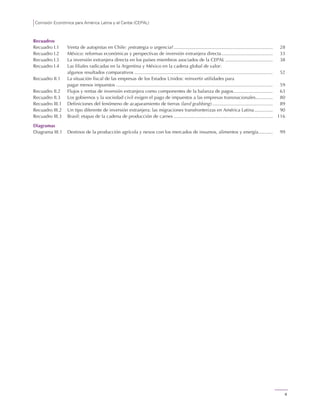 Comisión Económica para América Latina y el Caribe (CEPAL)
6
Recuadros
Recuadro I.1 Venta de autopistas en Chile: ¿estrategia o urgencia? ........................................................................... 28
Recuadro I.2 México: reformas económicas y perspectivas de inversión extranjera directa....................................... 33
Recuadro I.3 La inversión extranjera directa en los países miembros asociados de la CEPAL .................................... 38
Recuadro I.4 Las filiales radicadas en la Argentina y México en la cadena global de valor:
algunos resultados comparativos ......................................................................................................... 52
Recuadro II.1 La situación fiscal de las empresas de los Estados Unidos: reinvertir utilidades para
pagar menos impuestos ....................................................................................................................... 59
Recuadro II.2 Flujos y rentas de inversión extranjera como componentes de la balanza de pagos.............................. 63
Recuadro II.3 Los gobiernos y la sociedad civil exigen el pago de impuestos a las empresas transnacionales............. 80
Recuadro III.1 Definiciones del fenómeno de acaparamiento de tierras (land grabbing).............................................. 89
Recuadro III.2 Un tipo diferente de inversión extranjera: las migraciones transfronterizas en América Latina.............. 90
Recuadro III.3 Brasil: etapas de la cadena de producción de carnes ........................................................................... 116
Diagramas
Diagrama III.1 Destinos de la producción agrícola y nexos con los mercados de insumos, alimentos y energía........... 99
 