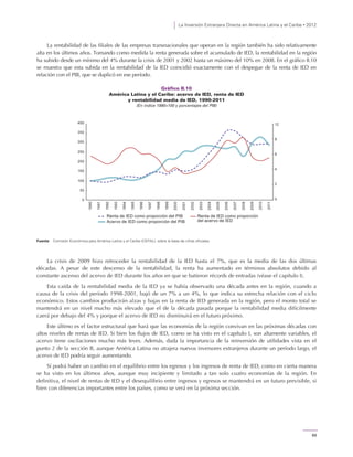La Inversión Extranjera Directa en América Latina y el Caribe • 2012
69
La rentabilidad de las filiales de las empresas transnacionales que operan en la región también ha sido relativamente
alta en los últimos años. Tomando como medida la renta generada sobre el acumulado de IED, la rentabilidad en la región
ha subido desde un mínimo del 4% durante la crisis de 2001 y 2002 hasta un máximo del 10% en 2008. En el gráfico II.10
se muestra que esta subida en la rentabilidad de la IED coincidió exactamente con el despegue de la renta de IED en
relación con el PIB, que se duplicó en ese período.
Gráfico II.10
América Latina y el Caribe: acervo de IED, renta de IED
y rentabilidad media de IED, 1990-2011
(En índice 1990=100 y porcentajes del PIB)
Fuente: Comisión Económica para América Latina y el Caribe (CEPAL), sobre la base de cifras oficiales.
La crisis de 2009 hizo retroceder la rentabilidad de la IED hasta el 7%, que es la media de las dos últimas
décadas. A pesar de este descenso de la rentabilidad, la renta ha aumentado en términos absolutos debido al
constante ascenso del acervo de IED durante los años en que se batieron récords de entradas (véase el capítulo I).
Esta caída de la rentabilidad media de la IED ya se había observado una década antes en la región, cuando a
causa de la crisis del período 1998-2001, bajó de un 7% a un 4%, lo que indica su estrecha relación con el ciclo
económico. Estos cambios producirán alzas y bajas en la renta de IED generada en la región, pero el monto total se
mantendrá en un nivel mucho más elevado que el de la década pasada porque la rentabilidad media difícilmente
caerá por debajo del 4% y porque el acervo de IED no disminuirá en el futuro próximo.
Este último es el factor estructural que hará que las economías de la región convivan en las próximas décadas con
altos niveles de rentas de IED. Si bien los flujos de IED, como se ha visto en el capítulo I, son altamente variables, el
acervo tiene oscilaciones mucho más leves. Además, dada la importancia de la reinversión de utilidades vista en el
punto 2 de la sección B, aunque América Latina no atrajera nuevos inversores extranjeros durante un período largo, el
acervo de IED podría seguir aumentando.
Sí podrá haber un cambio en el equilibrio entre los egresos y los ingresos de renta de IED, como en cierta manera
se ha visto en los últimos años, aunque muy incipiente y limitado a tan solo cuatro economías de la región. En
definitiva, el nivel de rentas de IED y el desequilibrio entre ingresos y egresos se mantendrá en un futuro previsible, si
bien con diferencias importantes entre los países, como se verá en la próxima sección.
0
2
4
6
8
12
300
350
400
150
200
250
0
50
100
1990
1991
1992
1993
1994
1995
1996
1997
1998
1999
2000
2001
2002
2003
2004
2005
2006
2007
2008
2009
2010
2011
Acervo de IED como proporción del PIB
Renta de IED como proporción del PIB Renta de IED como proporción
del acervo de IED
 