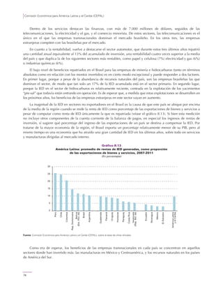 Comisión Económica para América Latina y el Caribe (CEPAL)
74
Dentro de los servicios destacan las finanzas, con más de 7.000 millones de dólares, seguidos de las
telecomunicaciones, la electricidad y el gas, y el comercio minorista. De estos sectores, las telecomunicaciones es el
único en el que las empresas transnacionales dominan el mercado brasileño. En los otros tres, las empresas
extranjeras compiten con las brasileñas por el mercado.
En cuanto a la rentabilidad, vuelve a destacarse el sector automotor, que durante estos tres últimos años repatrió
una cantidad anual equivalente al 13% del acumulado de inversión, una rentabilidad cuatro veces superior a la media
del país y que duplica la de los siguientes sectores más rentables, como papel y celulosa (7%) electricidad y gas (6%)
o industrias químicas (6%).
El bajo nivel de beneficios repatriados en el Brasil para las empresas de minería e hidrocarburos (tanto en términos
absolutos como en relación con los montos invertidos) es en cierto modo excepcional y puede responder a dos factores.
En primer lugar, porque a pesar de la abundancia de recursos naturales del país, son las empresas brasileñas las que
dominan el sector, de modo que tan solo un 17% de la IED acumulada está en el sector primario. En segundo lugar,
porque la IED en el sector de hidrocarburos es relativamente reciente, centrada en la explotación de los yacimientos
“pre-sal” que todavía están entrando en operación. Es de esperar que, a medida que estas explotaciones se desarrollen en
los próximos años, los beneficios de las empresas extranjeras en este sector vayan en aumento.
La magnitud de la IED en sectores no exportadores en el Brasil es la causa de que este país se ubique por encima
de la media de la región cuando se mide la renta de IED como porcentaje de las exportaciones de bienes y servicios a
pesar de computar como renta de IED únicamente la que es repatriada (véase el gráfico II.13). Si bien esta medición
no incluye otros componentes de la cuenta corriente de la balanza de pagos, en especial los ingresos de rentas de
inversión, sí sugiere qué porcentaje del ingreso de las exportaciones de un país se destina a compensar la IED. Por
tratarse de la mayor economía de la región, el Brasil exporta un porcentaje relativamente menor de su PIB, pero al
mismo tiempo es una economía que ha atraído una gran cantidad de IED en los últimos años, sobre todo en servicios
y manufacturas dirigidas al mercado interno.
Gráfico II.13
América Latina: promedio de rentas de IED generadas, como proporción
de las exportaciones de bienes y servicios, 2007-2011
(En porcentajes)
Fuente: Comisión Económica para América Latina y el Caribe (CEPAL), sobre la base de cifras oficiales.
Como era de esperar, los beneficios de las empresas transnacionales en cada país se concentran en aquellos
sectores donde han invertido más: las manufacturas en México y Centroamérica, y los recursos naturales en los países
de América del Sur.
0
5
10
15
20
25
30
Perú
Chile
Colombia
Rep.Dominicana
Bolivia
(Est.Plur.de)
Brasil
Argentina
Guatemala
Panamá
Uruguay
Honduras
Paraguay
CostaRica
Venezuela
(Rep.Bol.de)
Ecuador
Nicaragua
México
ElSalvador
AméricaLatina
yelCaribe
 