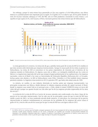 Comisión Económica para América Latina y el Caribe (CEPAL)
76
Sin embargo, aunque la renta minera haya presentado un alza muy superior a la de hidrocarburos, esta última
todavía es cuantitativamente más importante para la región. En el gráfico II.15 se observa que, de los países donde la
renta de recursos naturales sobrepasa el 10% del PIB, solo en Chile predomina claramente la renta minera, y en
aquellos en que supera el 2%, solo Guyana, el Perú y Suriname generan más rentas mineras que de hidrocarburos.
Gráfico II.15
América Latina y el Caribe: renta media de recursos naturales, 2003-2010
(En porcentajes del PIB)
Fuente: Comisión Económica para América Latina y el Caribe (CEPAL), sobre la base de Banco Mundial, World Development Indicators [base de datos en línea].
La renta generada en la minería y la extracción de gas y petróleo forma parte de la renta de IED en la medida en
que estos sectores estén dominados por empresas transnacionales. Aunque la mayor parte de las rentas se generan en
hidrocarburos, las rentas de IED se concentran en los países exportadores de minerales por el dominio de las
empresas estatales en hidrocarburos. En algunos casos esto se debe a un monopolio establecido por ley (como en
México) o a regulaciones especiales del sector que otorgan el papel predominante en las explotaciones a las empresas
nacionales, como en el Brasil o los casos ya mencionados de Venezuela (República Bolivariana de) y el Ecuador.
Incluso países más abiertos a la IED en hidrocarburos como Chile, Colombia o el Perú también tienen empresas
petroleras estatales. La Argentina renacionalizó en 2012 la petrolera YPF, que había sido estatal antes de 1999.
La minería, en cambio, es una industria dominada en muchos países por empresas transnacionales. Las
principales excepciones son México, donde dominan la industria empresas privadas de capital nacional; el Brasil,
donde la empresa cuasi estatal Vale es el principal actor, y Chile, donde la estatal CODELCO extrae un tercio del
cobre del país (aunque sus aportes fiscales son más altos que los de las empresas privadas responsables de los otros
dos tercios)14
.
La evolución de la renta de IED en el sector de recursos naturales está condicionada a las alzas y bajas de los
precios en los mercados internacionales. Esto ha sido una de las principales causas de que la renta de IED haya
subido a partir de 2003 y se haya mantenido elevada desde entonces. A corto plazo, las variaciones de los precios
internacionales se traducen inmediatamente en variaciones de las utilidades de las empresas del sector (véase el
gráfico II.16) y esta ha sido una de las causas por las que la renta de IED tuvo una ligera caída en 2012.
14
En CEPAL (2012a) se concluye que los Estados consiguen apropiarse de una mayor proporción de las rentas generadas por los recursos
naturales cuando tienen empresas estatales en ese sector, comparado con aquellos que recaudan exclusivamente mediante los
impuestos a las utilidades, impuestos especiales y regalías. En general, el porcentaje de apropiación en América Latina está en los
parámetros internacionales, si bien se percibe que es algo más bajo en los países más pequeños.
0
10
20
30
40
50
60
TrinidadyTabago
Venezuela
(Rep.Bol.de)
Bolivia
(Est.Plur.de)
Ecuador
Chile
Argentina
Perú
Colombia
Países mineros Países productores de petróleo
México
Guyana
Brasil
Suriname
Jamaica
Rep.Dominicana
Guatemala
Nicaragua
Honduras
Uruguay
AméricaLatina
yelCaribe
 