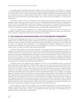 Comisión Económica para América Latina y el Caribe (CEPAL)
78
Las grandes empresas españolas, que poseen ingentes activos en América Latina y se enfrentan a un mercado
interno especialmente recesivo, figuran entre las que más han aumentado su dependencia de los beneficios obtenidos
en la región (CEPAL, 2013). Los dos mayores bancos españoles (Santander y BBVA) generaron prácticamente la mitad
de sus beneficios de 2011 en América Latina (CEPAL, 2012c). También aumentó el porcentaje de utilidades en la
región de las mayores empresas de electricidad españolas, que ya alcanza el 25% para Iberdrola y el 39% para Gas
Natural Fenosa.
En definitiva, América Latina se ha destacado en los últimos años por generar grandes beneficios para las
empresas transnacionales que invirtieron en ella. Si bien las rentabilidades han sido históricamente excepcionales en
los últimos años y es probable que a medio plazo decaigan, el nivel absoluto de renta generada por la IED en la
región seguirá siendo muy alto. Esto requerirá una nueva visión del papel que las empresas transnacionales deben
cumplir en el desarrollo de la región, y de las políticas que los Estados deben implementar para ello.
Evaluar la importancia de los beneficios de las empresas transnacionales en la base fiscal de los países y
considerar el efecto que tendrá el aumento de las rentas en el equilibrio de la balanza de pagos y sus consecuencias
en el crecimiento y el desarrollo son dos de los requerimientos más inmediatos.
1. Las empresas transnacionales y la recaudación impositiva
No existen datos desagregados para conocer la cifra exacta que pagan las empresas transnacionales en impuestos en
América Latina y el Caribe. De todas maneras, teniendo en cuenta el crecimiento de la renta de IED en la balanza de
pagos de casi todos los países de la región, las empresas transnacionales deberían contribuir con un porcentaje cada
vez mayor a los impuestos sobre las utilidades. En la actualidad, estos representan alrededor de un 10% de la
recaudación de los Estados en la región, pero este porcentaje debería ir en aumento si la estructura impositiva de
América Latina y el Caribe se acercara a la de los países desarrollados.
Las filiales de las empresas transnacionales contribuyen a los ingresos fiscales principalmente por medio de los
impuestos a las utilidades, sobre los que tienen en general las mismas obligaciones que las empresas nacionales. Esta
situación general de no discriminación por origen (trato nacional) tiene algunas excepciones importantes, por
ejemplo, en contratos de estabilidad tributaria que algunos inversores extranjeros firmaron al entrar en el país (como
en la minería en Chile) o por haber sido en la práctica las empresas extranjeras las principales receptoras de
beneficios fiscales dirigidos a sectores o actividades específicas. Aun cuando las empresas extranjeras estén sometidas
al mismo tipo impositivo sobre sus utilidades que las empresas nacionales, el carácter móvil del capital internacional
crea espacio para la competencia fiscal entre países por atraer IED.
En algunos estudios se ha sugerido que esta competencia fiscal fue la causa de pérdida de ingresos, en particular
para las economías en desarrollo (Keen y Simone, 2004), aunque no parece que este sea el caso en América Latina.
En un estudio más reciente (Abbas y otros, 2012) se concluyó que en el período 1996-2007 América Latina fue la
excepción en el mundo en cuanto a que no disminuyó su tasa corporativa efectiva, sino que se mantuvo estable,
mientras que los ingresos aumentaron considerablemente. De hecho, en la actualidad América Latina tiene tasas
corporativas más elevadas que otras regiones del mundo (PricewaterhouseCoopers, 2012). Además, las empresas
pagan en el agregado un poco más de lo que marca la tasa impositiva teórica, porque se han de añadir otros tributos
que compensan con creces los descuentos que se pudieran aplicar por motivos varios. El resultado es que la tasa
impositiva real en la subregión ronda el 30% y es la más alta de todas las regiones. En definitiva, hay poca evidencia
de competencia impositiva entre los países de América Latina por atraer IED, si bien puede existir en algunos
segmentos específicos, como las inversiones en plataformas de exportación. Sí existe evidencia de competencia fiscal
por atraer IED en los países del Caribe (Nassar, 2008), donde las tasas corporativas se han reducido un 30% en los
últimos años mientras que los regímenes de tregua tributaria han erosionado la base fiscal.
La tasa impositiva se aplica sobre los beneficios que las empresas declaran tener en cada economía, pero las
empresas transnacionales tienen a su disposición mecanismos que les permiten transferir una parte de esos beneficios
a filiales situadas en otros países, y reducir así los impuestos que tienen que pagar en un determinado país. El
principal mecanismo son los precios de transferencia.
 