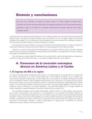 La Inversión Extranjera Directa en América Latina y el Caribe • 2012
7
Síntesis y conclusiones
Los efectos del nuevo aumento de IED registrado en 2012 se reflejan también en un incremento de la participación de
América Latina y el Caribe en los flujos mundiales, que se ha situado en el 12%. Sin lugar a dudas, el crecimiento
económico de la región (3%) y los altos precios internacionales de los recursos naturales han contribuido a sostener el
nivel alcanzado en el último año por la inversión extranjera en la región.
En el presente documento se brinda un panorama cuantitativo de las entradas de IED y se analiza la importancia
relativa de los diferentes sectores económicos de destino y el origen geográfico de estos flujos de capital.
Asimismo, se examina el desempeño de la IED originada en los países de América Latina y el Caribe, prestando
especial atención al proceso de expansión internacional que están llevando a cabo algunas de las mayores empresas
de la región, las denominadas translatinas.
En el documento se analiza también el fenómeno de la renta de la IED —que ha ido adquiriendo una importancia
creciente a lo largo de los últimos diez años— y se examina en detalle la IED en el sector agrícola.
A. Panorama de la inversión extranjera
directa en América Latina y el Caribe
1. El ingreso de IED a la región
La inversión extranjera directa recibida por América Latina y el Caribe mostró un crecimiento del 6,7% respecto del
año anterior, alcanzando así un nuevo récord histórico de 173.361 millones de dólares, lo que confirma una
trayectoria de crecimiento sostenido que se verifica desde 2010. Esto sucedió en un contexto internacional marcado
por la incertidumbre, donde los flujos mundiales de IED mostraron una contracción (13%) respecto del año anterior
hasta alcanzar niveles cercanos a los registrados en 2009. La situación macroeconómica desfavorable de los Estados
Unidos y la Unión Europea delimitó el escenario para esta nueva caída de los flujos globales de inversión, que se
produjo de manera acentuada en los montos destinados a los países desarrollados (22,5%) aunque también, de
manera moderada, en aquellos destinados a los países en desarrollo en su conjunto (3%).
Estos resultados divergentes entre los países desarrollados y América Latina y el Caribe reflejan varios procesos:
por un lado, la mencionada crisis económica y la incertidumbre en las economías desarrolladas desplaza las
inversiones hacia los mercados emergentes; por otro, los contextos locales en América Latina resultan particularmente
favorables y atractivos para los inversores globales. Los recursos naturales atraviesan un prolongado ciclo de precios
elevados, en particular los metales, mientras que los mercados internos de los países de la región dan cuenta de
varios años de crecimiento sostenido y ofrecen oportunidades de negocio para el desarrollo de servicios
(telecomunicaciones, comercio y servicios financieros).
Por tercer año consecutivo, los países de América Latina y el Caribe siguieron atrayendo flujos
crecientes de inversión extranjera directa (IED). El resultado alcanzado en 2012 ha sido particularmente
significativo porque se ha dado en un contexto internacional de marcada reducción de los flujos
mundiales de IED.
 