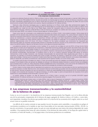 Comisión Económica para América Latina y el Caribe (CEPAL)
80
Recuadro II.3
Los gobiernos y la sociedad civil exigen el pago de impuestos
a las empresas transnacionales
La cadena de cafeterías Starbucks abrió su filial en el Reino Unido en 1998 y desde entonces ha facturado un total de 3.000 millones de
libras con sus más de 700 establecimientos. Durante ese período, la empresa pagó tan solo 8,6 millones de libras en impuestos, a pesar
de haber manifestado repetidamente que su filial en aquel país era exitosa. En la declaración de impuestos de 2009, año que la junta
directiva de la compañía había calificado como positivo, figuraron pérdidas por 52 millones de libras.
Starbucks utiliza diferentes estrategias para no registrar beneficios en el Reino Unido todas ellas perfectamente legales. Por
ejemplo, paga un 6% de sus ventas a otra filial del grupo en los Países Bajos en concepto de licencias, compra el café a su filial en Suiza
y lo despacha por medio de otra filial en los Países Bajos, donde los impuestos sobre el comercio de productos básicos son
especialmente reducidos. Además, la filial del Reino Unido se financia por completo con créditos del mismo grupo, una tasa del 4% por
encima de la tasa LIBOR, muy superior a la que el grupo paga por su deuda externa.
Casos como este han comenzado a ser ampliamente discutidos en el Reino Unido y otros países europeos. Varios grupos de la
sociedad civil han atacado estas prácticas de las empresas transnacionales desde varios ángulos: Tax Justice Network (véase [en línea]
http://www.taxjustice.net/cms/front_content.php?idcatart=2&lang=1) se opone a la existencia de paraísos fiscales y al abuso de los
precios de transferencia y propone soluciones específicas; Christian Aid (véase [en línea] http://www.christianaid.org.uk/resources/
policy/tax.aspx) considera que estas prácticas afectan especialmente a los países en desarrollo. En el contexto de recorte de gastos
públicos, organizaciones como UK Uncut, US Uncut o Citizens for Tax Justice consideran que incrementar los impuestos que
efectivamente pagan las empresas transnacionales aliviaría la necesidad de efectuar recortes en las prestaciones sociales y permitiría
reducir los déficits públicos. Algunos han llamado al boicot contra algunas empresas específicas.
Los gobiernos también han comenzado a tomar medidas. En su reunión de Los Cabos en junio de 2012, el Grupo de los Veinte
(G20) apoyó la iniciativa de la Organización de Cooperación y Desarrollo Económicos (OCDE) sobre erosión de la base fiscal, que recibe
seguimiento por parte de las autoridades fiscales en muchos países. En enero de 2013 la OCDE publicó un informe sobre el tema en el
que solicitaba cooperación internacional y concluía que el sistema impositivo internacional se ha quedado rezagado de los cambios en
las prácticas empresariales internacionales. El problema tiene su raíz en un sistema impositivo pensado para apoyar el comercio
internacional y evitar la doble imposición. Las empresas transnacionales han aprovechado estas regulaciones para reducir su carga
impositiva. Por ejemplo, la Convención Modelo para Evitar la Doble Tributación de Ingresos y Capital de la OCDE no ayuda a reducir
estas oportunidades, mientras que la Convención modelo de las Naciones Unidas sobre la doble tributación entre países desarrollados y
países en desarrollo, que facilita una distribución más equitativa de los ingresos fiscales, es mucho menos usada.
Un posible modo de reducir el problema es utilizar un modo más sencillo para atribuir las utilidades a los diferentes países donde opera una
empresa. En los Estados Unidos, por ejemplo, las utilidades se atribuyen a los diferentes estados teniendo en cuenta el número de empleados
que la empresa tiene en cada uno. Estas soluciones tendrían probablemente otros inconvenientes, como el de primar las localizaciones más
intensivas en mano de obra, e incluso podrían distorsionar seriamente la estrategia de contratación de las empresas.
Existen todavía muchas dudas sobre la capacidad de los gobiernos y las instituciones internacionales de reformar significativamente
el sistema impositivo mundial. Mientras tanto, será necesario observar la efectividad que pueden tener las campañas de la sociedad civil
en este terreno. Muchas compañías ven que sus esfuerzos en materia de responsabilidad social empresarial se ven contrarrestados por
su imagen como evasores de impuestos. En algunas empresas, en cambio, pagar su parte correspondiente de impuestos forma parte
explícita de su responsabilidad social (Scheiwiller y Symons, 2010).
La presión pública ha forzado a la filial de Starbucks en el Reino Unido a anunciar que en el período 2013-2014 pagará
voluntariamente 10 millones de libras por encima de los requisitos legales (The Economist, 2012).
Fuente: Comisión Económica para América Latina y el Caribe (CEPAL), sobre la base de Organización de Cooperación y Desarrollo Económicos (OCDE),
Addressing Base Erosion and Profit Sharing, París, 2013; PricewaterhouseCoopers, Corporate income tax – a global analysis, Londres, 2012;
T. Schweiwiller y S. Symons, “Corporate responsibility and paying tax”, OECD Observer [en línea] http://www.oecdobserver.org/news/fullstory.php/
aid/3132/Corporate_responsibility_and_paying_tax.html; M.A. Sullivan, “Apple reports high rate but saves billions on taxes”, Tax Analysis, 2012;
“Wake up and smell the coffee”, The Economist, 15 de diciembre de 2012; y “Special Report: How Starbucks avoids UK taxes”, Reuters [en
línea] http://uk.reuters.com/article/2012/10/15/us-britain-starbucks-tax-idUKBRE89E0EX20121015.
2. Las empresas transnacionales y la sostenibilidad
de la balanza de pagos
Como se vio en la sección C, los beneficios de las empresas transnacionales han llegado a ser en la última década
uno de los principales componentes de la balanza de pagos agregada de América Latina y el Caribe y, como tales,
será importante considerar los efectos que pueden tener en la marcha de las economías de la región, tanto en su nivel
actual como en su posible evolución.
Los déficits de la cuenta corriente en que puedan incurrir los países serán sostenibles y no pondrán en peligro el
crecimiento económico en la medida en que sean financiables en los mercados internacionales (CEPAL, 2012d). La
tasa de crecimiento a la que pueda aspirar un país sin verse afectado por esta restricción externa dependerá de cuatro
variables: i) las exportaciones netas de cada economía; ii) los términos de intercambio; iii) los flujos de capital entre la
economía y el resto del mundo, y iv) los pagos netos a los factores productivos no residentes.
 