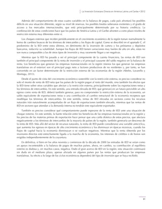 La Inversión Extranjera Directa en América Latina y el Caribe • 2012
81
Además del comportamiento de estas cuatro variables en la balanza de pagos, cada país afrontará los posibles
déficits en una situación diferente, según su nivel de reservas, los posibles fondos soberanos existentes y el grado de
acceso a los mercados internacionales, que está principalmente determinado por su historia crediticia. La
combinación de estas condiciones hace que los países de América Latina y el Caribe afronten a corto plazo niveles de
restricción externa muy diferentes entre sí.
Los choques externos que inciden periódicamente en el crecimiento económico de la región toman normalmente la
forma de cambios bruscos de los términos de intercambio y los flujos de capital. Como se describió en el apartado C, el
predominio de la IED entre estos últimos, en detrimento de la inversión de cartera y los préstamos y depósitos
bancarios, reduciría su volatilidad. Aunque los flujos de IED tienen variaciones muy fuertes de año en año, estas no
son nunca comparables a las de otros tipos de inversión y muy raramente llegan a ser negativas.
Mientras que la IED ha pasado a ser el principal componente de la cuenta financiera, las rentas de IED son
también el principal componente de la renta de inversión y el principal causante del saldo negativo en la balanza de
renta. Los beneficios que generan las empresas transnacionales en la región (menos los que generan las empresas
translatinas en el exterior) son el principal pago neto a factores productivos de no residentes y, por tanto, se han
convertido en un factor determinante de la restricción externa de las economías de la región (Abeles, Lavarello y
Montagu, 2013).
Desde el punto de vista del crecimiento económico sostenible con la restricción externa, es preciso considerar no
solo el monto de renta de IED neta que los países de la región pagan al resto del mundo, sino también los efectos que
la IED tiene sobre otras variables que afectan a la restricción externa, principalmente sobre las exportaciones netas y
los términos de intercambio. En este sentido, una entrada elevada de IED, que generará en un futuro previsible un alto
egreso como renta de IED, deberá también generar, para no comprometer la restricción externa de la economía, un
saldo equivalente de exportaciones netas o una contribución al cambio estructural de la economía receptora que
modifique los términos de intercambio. En este sentido, rentas de IED elevadas en sectores como los recursos
naturales irán naturalmente acompañadas de un flujo de exportaciones también elevado, mientras que las rentas de
IED en sectores que atiendan a la demanda interna no tendrán este equivalente exportador.
También es preciso considerar qué comportamiento puede esperarse de la renta de IED ante una situación de
choque externo. En este sentido, la fuerte relación entre los beneficios de las empresas transnacionales en la región y
los precios de las materias primas de exportación hace pensar que una caída drástica de estos precios, que afectara
negativamente a los términos de intercambio de la mayoría de países de la región, también generaría un descenso de
la renta de IED. Más allá del sector de recursos naturales, la renta de IED puede considerarse una variable anticíclica,
que aumenta los egresos en épocas de alto crecimiento económico y los disminuye en épocas recesivas, cuando los
flujos de capital hacia la economía disminuyan o se vuelvan negativos. Mientras que la renta obtenida por los
inversores directos está estrechamente ligada a la marcha de la economía, los intereses de créditos o de bonos son
exigidos independientemente de la coyuntura.
En definitiva, si bien en los años noventa y comienzos de la década de 2000 las entradas de IED se veían como
un apoyo incontestable a la balanza de pagos de muchos países, ahora, en cambio, su contribución al equilibrio
externo es dudosa y, en muchos casos, negativa. Dado el gran acervo de IED en la región, esta situación continuará
sin duda en el mediano plazo, apenas aliviada en algunos países por las rentas que produzcan las empresas
translatinas. Su efecto a lo largo de los ciclos económicos dependerá del tipo de inversión que se haya recibido.
 