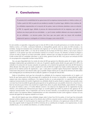 Comisión Económica para América Latina y el Caribe (CEPAL)
82
F. Conclusiones
En este sentido, es esperable a largo plazo que la renta de IED en todo el mundo permanezca en niveles elevados. En
América Latina y el Caribe, continuará habiendo un desequilibrio grande entre las rentas de IED enviadas y las
recibidas. Aunque de momento estas economías solo ingresan un 13% de las rentas de IED enviadas, la brecha se ha
venido acortando desde 2009 y, en vista de las tendencias de los flujos de IED hacia dentro y hacia fuera (véase el
capítulo I), es de suponer que este acercamiento continúe en un futuro cercano. No obstante, la brecha no llegará a
cerrarse en toda la región en un futuro previsible; además, mientras que casi todos los países de América Latina y el
Caribe reciben IED en cantidades relevantes (y, por lo tanto, generan renta de IED), muy pocos son emisores de IED
en una proporción comparable (reciben rentas de IED).
Hay una gran disparidad entre los niveles de renta de IED que generan los diferentes países de la región, según las
estrategias empresariales que predominen en cada uno. En general, aquellos países donde una gran parte de la IED se ha
centrado en la extracción de recursos naturales (en particular, en la minería) han generado más renta de IED durante la
última década. Esto indica que los niveles actuales de la renta de IED de la región han estado condicionados por los altos
precios de las materias primas de exportación, y que a corto plazo se pueden esperar fluctuaciones importantes según
evolucionen estos precios. Esta relación indica que un posible choque externo por la caída de los términos de intercambio
sería amortiguado por una disminución de la salida de capitales en concepto de renta de IED.
Dado el elevadísimo nivel que han alcanzado las utilidades de las empresas transnacionales en la región y el
hecho de que buena parte de ellas provengan de la explotación de recursos no renovables, es especialmente urgente
asegurar que estas empresas contribuyan a los ingresos fiscales en su justa proporción. La capacidad que tienen las
empresas transnacionales de transferir legalmente sus utilidades desde los países donde se originan hacia jurisdicciones
con trato fiscal más favorable ha generado preocupación en los gobiernos por una posible erosión de su base fiscal. Si
bien las iniciativas para limitar esta erosión han surgido hasta ahora en países desarrollados, especialmente en Europa,
los países de América Latina y el Caribe deberán sumarse a los esfuerzos de adaptación de los reglamentos fiscales
internos y de coordinación internacional para lograr un acuerdo global que limite las prácticas más agresivas de las
empresas transnacionales. Para el importante caso de los recursos naturales, la recaudación por medio del impuesto
sobre la renta a las empresas deberá complementarse con otros instrumentos fiscales (como regalías) e incluso con una
revisión del papel de las empresas estatales en el sector.
Más allá del impacto que estas utilidades tengan sobre la base fiscal de los países, el nivel que han alcanzado
durante la última década provocó que en los últimos años la IED en conjunto tuviera un efecto ambiguo en la balanza
de pagos de la región. En muchos países los ingresos por IED ya son inferiores a los egresos por rentas de IED y esto
hace más urgente medir el impacto de la IED en términos de su contribución al empleo, a las exportaciones, al valor
añadido local y, en un sentido más dinámico, al cambio estructural.
El aumento de la rentabilidad de las operaciones de las empresas transnacionales en América Latina y el
Caribe a partir de 2003 es parte de una tendencia mundial. En primer lugar, debido al alza continua de
las utilidades empresariales en la mayoría de los países, tanto en términos absolutos como en relación
al PIB. En segundo lugar, debido al proceso de internacionalización de las empresas, que cada vez
realizan una mayor parte de sus actividades —y, por lo tanto, también obtienen una mayor proporción
de sus utilidades— en terceros países. Esto hace que una parte cada vez mayor del excedente
empresarial aparezca catalogada en la balanza de pagos como renta de IED.
 