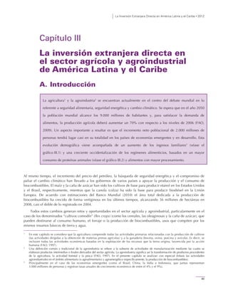 La Inversión Extranjera Directa en América Latina y el Caribe • 2012
85
Capítulo III
La inversión extranjera directa en
el sector agrícola y agroindustrial
de América Latina y el Caribe
A. Introducción
La agricultura1
y la agroindustria2
se encuentran actualmente en el centro del debate mundial en lo
referente a seguridad alimentaria, seguridad energética y cambio climático. Se espera que en el año 2050
la población mundial alcance los 9.000 millones de habitantes y, para satisfacer la demanda de
alimentos, la producción agrícola deberá aumentar un 70% con respecto a los niveles de 2006 (FAO,
2009). Un aspecto importante a resaltar es que el incremento neto poblacional de 2.000 millones de
personas tendrá lugar casi en su totalidad en los países de economías emergentes y en desarrollo. Esta
evolución demográfica viene acompañada de un aumento de los ingresos familiares3
(véase el
gráfico III.1) y una creciente occidentalización de los regímenes alimenticios, basados en un mayor
consumo de proteínas animales (véase el gráfico III.2) y alimentos con mayor procesamiento.
Al mismo tiempo, el incremento del precio del petróleo, la búsqueda de seguridad energética y el compromiso de
paliar el cambio climático han llevado a los gobiernos de varios países a apoyar la producción y el consumo de
biocombustibles. El maíz y la caña de azúcar han sido los cultivos de base para producir etanol en los Estados Unidos
y el Brasil, respectivamente, mientras que la canola (colza) ha sido la base para producir biodiésel en la Unión
Europea. De acuerdo con estimaciones del Banco Mundial (2010) el área total dedicada a la producción de
biocombustibles ha crecido de forma vertiginosa en los últimos tiempos, alcanzando 36 millones de hectáreas en
2008, casi el doble de lo registrado en 2004.
Todos estos cambios generan retos y oportunidades en el sector agrícola y agroindustrial, particularmente en el
caso de los denominados “cultivos comodín” (flex crops) (como los cereales, las oleaginosas y la caña de azúcar), que
pueden destinarse al consumo humano, el forraje o la producción de biocombustibles, usos que compiten por los
mismos insumos básicos de tierra y agua.
1
En este capítulo se considera que la agricultura comprende todas las actividades primarias relacionadas con la producción de cultivos
(las actividades dirigidas a la obtención de materias primas agrícolas) y a la ganadería (bovina, ovina, porcina y avícola). Es decir, se
incluyen todas las actividades económicas basadas en la explotación de los recursos que la tierra origina, favorecida por la acción
humana (FAO, 1997).
2
Una definición común y tradicional de la agroindustria se refiere a la subserie de actividades de manufacturación mediante las cuales se
elaboran productos intermedios o finales derivados del sector agrícola. La agroindustria significa así la transformación de productos procedentes
de la agricultura, la actividad forestal y la pesca (FAO, 1997). En el presente capítulo se analizan con especial énfasis las actividades
agroindustriales en el ámbito alimentario (o agroalimentario) y agroenergético (específicamente, la producción de biocombustibles).
3
Principalmente en el caso de las economías emergentes (como el Brasil, China, la India e Indonesia, que juntas representan
3.000 millones de personas y registran tasas anuales de crecimiento económico de entre el 4% y el 9%).
 