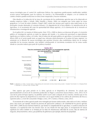 La Inversión Extranjera Directa en América Latina y el Caribe • 2012
87
nuevas tecnologías para el control de condiciones bióticas (los organismos genéticamente modificados) también
acarrea nuevas interrogantes, pues las malezas, los insectos y las enfermedades se adaptan y en un contexto de
cambio climático pueden evolucionar en direcciones inesperadas y hacerse resistentes.
Otro desafío es la reducción de las tasas de crecimiento de los rendimientos agrícolas que se ha observado en
estudios empíricos (Adlas y Achoth, 2006; Estudillo y Otsuka, 2004) con márgenes que varían según las zonas
geográficas y el nivel de estrés climático. Pingali (2007) señala tres factores para explicar estas reducciones en los
principales cereales destinados al consumo humano: i) la degradación de la tierra debido a la intensificación de la
agricultura, ii) el incremento del costo de oportunidad del trabajo agrícola y iii) la disminución de la inversión en
infraestructura e investigación agrícola.
En el gráfico III.3 se muestra el último punto. Entre 1976 y 2000 se observa un descenso del gasto y la inversión
pública en investigación agrícola en todas las regiones del mundo, y la contracción porcentual es especialmente
significativa en América Latina y el Caribe. Ante la reducción del gasto público en agricultura, la inversión extranjera
directa (IED) en el sector puede tener un papel muy relevante (particularmente en lo países de bajos ingresos), no
solamente en la difusión de nuevas tecnologías que permitan alcanzar altos rendimientos dentro de un manejo
sostenible de los recursos naturales, sino también contribuyendo al crecimiento económico de las zonas rurales
(donde se concentra todavía gran parte de la pobreza mundial).
Gráfico III.3
Tasa de crecimiento anual del gasto en investigación agrícola
por zona geográfica, 1976-2000
(En porcentajes)
Fuente: N. Beintema y H. Elliot, “Current trends in food retailing and consumption and key choices facing society”, European Food System in a Changing World,
R. Rabbinge y A. Linnermann (eds.), Bruselas, 2009.
Otro aspecto que pone presión en la oferta agrícola es el desperdicio de alimentos. Se calcula que
aproximadamente un tercio de los alimentos producidos no llegan a consumirse (Saravia-Matus y otros, 2012). En el
caso de los países de bajos ingresos, las pérdidas suelen ocurrir antes o después de las cosechas, mientras que en los
países de altos ingresos los desperdicios se concentran casi en igual medida en las cadenas de suministros (de fincas a
supermercados) y a nivel del consumidor (Hodges y otros, 2011; Gómez y Paloma y otros, 2012).
El incremento de la oferta agrícola puede verse restringido por factores institucionales, sobre todo en el corto y mediano
plazo. Esto ocurre, por ejemplo, durante los procesos de apreciación cambiaria o de volatilidad de los precios agrícolas
(entre 2007 y 2008 alcanzó máximos históricos), que limitan la competitividad de la agricultura, o cuando la estructura de
impuestos a la exportación tiene una función clave. En una mirada de más largo plazo, la incorporación de nuevas
superficies de cultivo también se ve limitada por las fallas de infraestructura (dificultad de acceso, falta de sistemas de
irrigación, almacenamiento y otros) y por problemas de gobernanza (por ejemplo, derechos de propiedad).
-2 0 2 4 6 8 10
África Subsahariana
Asia y el Pacífico
América Latina
y el Caribe
Oriente Medio y
África del Norte
Países en desarrollo
Países desarrollados
1991-20001981-19911976-1981
 