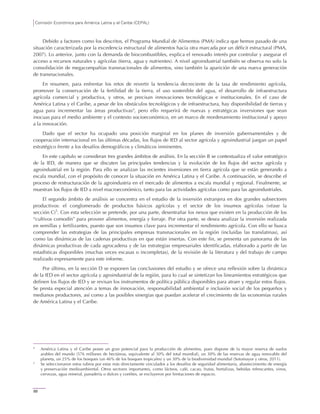Comisión Económica para América Latina y el Caribe (CEPAL)
88
Debido a factores como los descritos, el Programa Mundial de Alimentos (PMA) indica que hemos pasado de una
situación caracterizada por la excedencia estructural de alimentos hacia otra marcada por un déficit estructural (PMA,
2007). Lo anterior, junto con la demanda de biocombustibles, explica el renovado interés por controlar y asegurar el
acceso a recursos naturales y agrícolas (tierra, agua y nutrientes). A nivel agroindustrial también se observa no solo la
consolidación de megacompañías transnacionales de alimentos, sino también la aparición de una nueva generación
de transnacionales.
En resumen, para enfrentar los retos de revertir la tendencia decreciente de la tasa de rendimiento agrícola,
promover la conservación de la fertilidad de la tierra, el uso sostenible del agua, el desarrollo de infraestructura
agrícola comercial y productiva, y otros, se precisan innovaciones tecnológicas e institucionales. En el caso de
América Latina y el Caribe, a pesar de los obstáculos tecnológicos y de infraestructura, hay disponibilidad de tierras y
agua para incrementar las áreas productivas4
, pero ello requerirá de nuevas y estratégicas inversiones que sean
inocuas para el medio ambiente y el contexto socioeconómico, en un marco de reordenamiento institucional y apoyo
a la innovación.
Dado que el sector ha ocupado una posición marginal en los planes de inversión gubernamentales y de
cooperación internacional en las últimas décadas, los flujos de IED al sector agrícola y agroindustrial juegan un papel
estratégico frente a los desafíos demográficos y climáticos inminentes.
En este capítulo se consideran tres grandes ámbitos de análisis. En la sección B se contextualiza el valor estratégico
de la IED, de manera que se discuten las principales tendencias y la evolución de los flujos del sector agrícola y
agroindustrial en la región. Para ello se analizan las recientes inversiones en tierra agrícola que se están generando a
escala mundial, con el propósito de conocer la situación en América Latina y el Caribe. A continuación, se describe el
proceso de restructuración de la agroindustria en el mercado de alimentos a escala mundial y regional. Finalmente, se
muestran los flujos de IED a nivel macroeconómico, tanto para las actividades agrícolas como para las agroindustriales.
El segundo ámbito de análisis se concentra en el estudio de la inversión extranjera en dos grandes subsectores
productivos: el conglomerado de productos básicos agrícolas y el sector de los insumos agrícolas (véase la
sección C)5
. Con esta selección se pretende, por una parte, desentrañar los nexos que existen en la producción de los
“cultivos comodín” para proveer alimentos, energía y forraje. Por otra parte, se desea analizar la inversión realizada
en semillas y fertilizantes, puesto que son insumos clave para incrementar el rendimiento agrícola. Con ello se busca
comprender las estrategias de las principales empresas transnacionales en la región (incluidas las translatinas), así
como las dinámicas de las cadenas productivas en que están insertas. Con este fin, se presenta un panorama de las
dinámicas productivas de cada agrocadena y de las estrategias empresariales identificadas, elaborado a partir de las
estadísticas disponibles (muchas veces escasas o incompletas), de la revisión de la literatura y del trabajo de campo
realizado expresamente para este informe.
Por último, en la sección D se exponen las conclusiones del estudio y se ofrece una reflexión sobre la dinámica
de la IED en el sector agrícola y agroindustrial de la región, para lo cual se sintetizan los lineamientos estratégicos que
definen los flujos de IED y se revisan los instrumentos de política pública disponibles para atraer y regular estos flujos.
Se presta especial atención a temas de innovación, responsabilidad ambiental e inclusión social de los pequeños y
medianos productores, así como a las posibles sinergias que puedan acelerar el crecimiento de las economías rurales
de América Latina y el Caribe.
4
América Latina y el Caribe posee un gran potencial para la producción de alimentos, pues dispone de la mayor reserva de suelos
arables del mundo (576 millones de hectáreas, equivalente al 30% del total mundial), un 30% de las reservas de agua renovable del
planeta, un 25% de los bosques (un 46% de los bosques tropicales) y un 30% de la biodiversidad mundial (Sotomayor y otros, 2011).
5
Se seleccionaron estos rubros por estar más directamente vinculados a los desafíos de seguridad alimentaria, abastecimiento de energía
y preservación medioambiental. Otros sectores importantes, como lácteos, café, cacao, frutas, hortalizas, bebidas refrescantes, vinos,
cervezas, agua mineral, panadería o dulces y confites, se excluyeron por limitaciones de espacio.
 