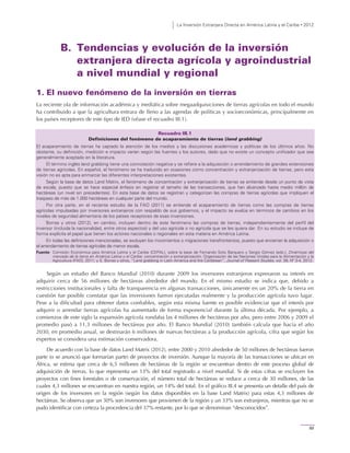 La Inversión Extranjera Directa en América Latina y el Caribe • 2012
89
B. Tendencias y evolución de la inversión
extranjera directa agrícola y agroindustrial
a nivel mundial y regional
1. El nuevo fenómeno de la inversión en tierras
La reciente ola de información académica y mediática sobre megaadquisiciones de tierras agrícolas en todo el mundo
ha contribuido a que la agricultura entrara de lleno a las agendas de políticas y socioeconómicas, principalmente en
los países receptores de este tipo de IED (véase el recuadro III.1).
Recuadro III.1
Definiciones del fenómeno de acaparamiento de tierras (land grabbing)
El acaparamiento de tierras ha captado la atención de los medios y las discusiones académicas y políticas de los últimos años. No
obstante, su definición, medición e impacto varían según las fuentes y los autores, dado que no existe un concepto unificador que sea
generalmente aceptado en la literatura.
El término inglés land grabbing tiene una connotación negativa y se refiere a la adquisición o arrendamiento de grandes extensiones
de tierras agrícolas. En español, el fenómeno se ha traducido en ocasiones como concentración y extranjerización de tierras, pero esta
visión no es apta para enmarcar las diferentes interpretaciones existentes.
Según la base de datos Land Matrix, el fenómeno de concentración y extranjerización de tierras se entiende desde un punto de vista
de escala, puesto que se hace especial énfasis en registrar el tamaño de las transacciones, que han alcanzado hasta medio millón de
hectáreas (un nivel sin precedentes). En esta base de datos se registran y categorizan las compras de tierras agrícolas que impliquen el
traspaso de más de 1.000 hectáreas en cualquier parte del mundo.
Por otra parte, en el reciente estudio de la FAO (2011) se entiende el acaparamiento de tierras como las compras de tierras
agrícolas impulsadas por inversores extranjeros con respaldo de sus gobiernos, y el impacto se evalúa en términos de cambios en los
niveles de seguridad alimentaria de los países receptores de esas inversiones.
Borras y otros (2012), en cambio, incluyen dentro de este fenómeno las compras de tierras, independientemente del perfil del
inversor (incluida la nacionalidad, entre otros aspectos) y del uso agrícola o no agrícola que se les quiera dar. En su estudio se incluye de
forma explícita el papel que tienen los actores nacionales o regionales en esta materia en América Latina.
En todas las definiciones mencionadas, se excluyen los movimientos o migraciones transfronterizos, puesto que encierran la adquisición o
el arrendamiento de tierras agrícolas de menor escala.
Fuente: Comisión Económica para América Latina y el Caribe (CEPAL), sobre la base de Fernando Soto Barquero y Sergio Gómez (eds.), Dinámicas del
mercado de la tierra en América Latina y el Caribe: concentración y extranjerización, Organización de las Naciones Unidas para la Alimentación y la
Agricultura (FAO), 2011; y S. Borras y otros, “Land grabbing in Latin America and the Caribbean”, Journal of Peasant Studies, vol. 39, Nº 3-4, 2012.
Según un estudio del Banco Mundial (2010) durante 2009 los inversores extranjeros expresaron su interés en
adquirir cerca de 56 millones de hectáreas alrededor del mundo. En el mismo estudio se indica que, debido a
restricciones institucionales y falta de transparencia en algunas transacciones, únicamente en un 20% de la tierra en
cuestión fue posible constatar que las inversiones fueron ejecutadas realmente y la producción agrícola tuvo lugar.
Pese a la dificultad para obtener datos confiables, según esta misma fuente es posible evidenciar que el interés por
adquirir o arrendar tierras agrícolas ha aumentado de forma exponencial durante la última década. Por ejemplo, a
comienzos de este siglo la expansión agrícola rondaba las 4 millones de hectáreas por año, pero entre 2006 y 2009 el
promedio pasó a 11,3 millones de hectáreas por año. El Banco Mundial (2010) también calcula que hacia el año
2030, en promedio anual, se destinarán 6 millones de nuevas hectáreas a la producción agrícola, cifra que según los
expertos se considera una estimación conservadora.
De acuerdo con la base de datos Land Matrix (2012), entre 2000 y 2010 alrededor de 50 millones de hectáreas fueron
parte (o se anunció que formarían parte) de proyectos de inversión. Aunque la mayoría de las transacciones se ubican en
África, se estima que cerca de 6,5 millones de hectáreas de la región se encuentran dentro de este proceso global de
adquisición de tierras, lo que representa un 13% del total registrado a nivel mundial. Si de estas cifras se excluyen los
proyectos con fines forestales o de conservación, el número total de hectáreas se reduce a cerca de 30 millones, de las
cuales 4,3 millones se encuentran en nuestra región, un 14% del total. En el gráfico III.4 se presenta un detalle del país de
origen de los inversores en la región (según los datos disponibles en la base Land Matrix) para estas 4,3 millones de
hectáreas. Se observa que un 30% son inversores que provienen de la región y un 33% son extranjeros, mientras que no se
pudo identificar con certeza la procedencia del 37% restante, por lo que se denominan “desconocidos”.
 