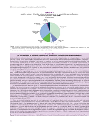 Comisión Económica para América Latina y el Caribe (CEPAL)
90
Gráfico III.4
América Latina y el Caribe: origen de los inversores en adquisición o arrendamiento
de tierras agrícolas, 2000-2012 a
(En porcentajes)
Fuente: Comisión Económica para América Latina y el Caribe (CEPAL), sobre la base de Land Matrix DataBase 2012.
a
No se incluyen las inversiones clasificadas como forestales o de conservación. El monto total de hectáreas corresponde a lo registrado entre 2000 y 2011, un total
de 4,3 millones. Sin embargo, solo en un 7% de este total se ha podido registrar el año exacto de la transacción.
b
Corresponde a inversores cuya nacionalidad no se identifica en la base de Land Matrix.
Recuadro III.2
Un tipo diferente de inversión extranjera: las migraciones transfronterizas en América Latina
La deslocalización de las actividades agrícolas hacia el extranjero es un fenómeno de antigua data que, sin embargo, adquiere una intensidad
creciente (Dirven, 2012). El principal flujo migratorio está asociado al desplazamiento masivo de agricultores brasileños hacia la Argentina,
Bolivia (Estado Plurinacional de), el Paraguay y el Uruguay. La ocupación del territorio brasileño ha evolucionado por etapas sucesivas, una
vez consolidada la población en las zonas costeras. Luego de ocupar la zona central y el nordeste, se ha acentuado progresivamente la
ocupación de la zona sur, que es mucho más estrecha, lo que ha hecho que los colonos llegaran rápidamente a las zonas fronterizas con la
Argentina, el Paraguay y el Uruguay. Como estas zonas en los años setenta estaban poco ocupadas, se produjo la instalación natural de
grandes agricultores brasileños, a los que siguió un vasto contingente de trabajadores rurales. Durante la década de 1980, este proceso se
intensificó, hasta llegar a los niveles actuales.
Al Paraguay han llegado los grupos más numerosos de pequeños y medianos agricultores, estimulados por la gran disponibilidad de
tierra. También arribaron a la Argentina y el Uruguay, en proporciones menores, dado que ni la disponibilidad de tierra era excesiva ni su renta
era muy exigua. La triple interacción entre la modernización agroindustrial, el cierre gradual de la frontera agrícola y la relativa flexibilidad del
control de tránsito de personas posibilitó la emergencia de importantes contingentes de mano de obra itinerante, que pasaban de un país a
otro a través de las amplias franjas limítrofes (Galeano, 1997). Con la deforestación de tierras nuevas, la ocupación del territorio y el desarrollo
de una batería de servicios, los brasileños han consolidado un modelo productivo de gran escala, muy mecanizado y poco diversificado, que ha
cambiado el paisaje productivo y la economía del país. En la Argentina existen leyes que prohíben la instalación de extranjeros en zonas de
frontera, a pesar de las cuales se han instalado numerosos pequeños productores brasileños, que no han modificado radicalmente el tipo de
economía rural. No sucede lo mismo con el Uruguay, que está expuesto a la doble presión de la Argentina y el Brasil.
En el Estado Plurinacional de Bolivia, uno de los movimientos transfronterizos más recientes es el que se ha gestado en el departamento
de Santa Cruz, con gran dinamismo hacia fines del siglo pasado. Este departamento es uno de los más ricos del país y en las dos últimas
décadas su tasa de crecimiento ha sido superior a la nacional. Gran parte de este dinamismo obedece a su creciente actividad agropecuaria, que
representa el 56% del comercio exterior del departamento, donde destacan la producción de oleaginosas, azúcar, cueros, maderas, algodón y
derivados de aceites y alcoholes (Urioste, 2011). La moderna producción agroindustrial que se sitúa en las zonas bajas del departamento ha
sustituido la tradicional producción campesina que se concentra en los valles y el altiplano andino, lo que ha implicado la expansión de la frontera
agrícola, que pasó de 413.320 hectáreas en 1990 a 1.821.631 en 2007. Se estima que de este total, aproximadamente 1 millón de hectáreas
corresponde al complejo sojero y el restante a los demás cultivos, con lo que Santa Cruz concentra un 66% de las 2,7 millones de hectáreas que
se cultivan en el país (Urioste, 2011).
Como se mencionó más arriba, gran parte del boom agropecuario tiene una relación directa con la expansión del cultivo de la soja, cuyos
principales actores fueron propietarios venidos del Brasil. Estos arribaron al Estado Plurinacional de Bolivia en tres etapas sucesivas. La primera, de
menor cuantía, ocurrió a fines de los años ochenta. La segunda, la de mayor magnitud, sucedió entre los años 1993 y 1999, en momentos en que
el gobierno venía impulsando el proyecto Tierras Bajas del Este, consistente en la habilitación de suelos muy productivos y el desarrollo de
infraestructura, con lo que se amplió la oferta de tierras fértiles a un bajo costo (Urioste, 2011). Finalmente, desde 2005 se suma una nueva ola de
inmigración brasileña, que esta vez no está restringida al negocio de la soja, sino a la búsqueda de tierras para uso ganadero (Urioste, 2011).
Además de los actores brasileños, en los últimos años se observa una oleada de inmigrantes igualmente considerable de nacionalidad argentina,
aunque no se conoce bien si corresponde a flujos empresariales con presencia en la Argentina o el Brasil, si responde al interés de particulares, o
se trata de una mezcla de ambos (Urioste, 2011).
Fuente: Comisión Económica para América Latina y el Caribe (CEPAL), sobre la base de M. Urioste, Extranjerización de la tierra boliviana, La Paz, Fundación Tierra.
Desconocido b
(37)
Este de Asia
(9)
Oriente Medio
(5)
América del
Norte
(13)
América Latina
y el Caribe
(30)
Sur de Europa
(1)
Europa
Occidental
(5)
 