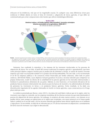Comisión Económica para América Latina y el Caribe (CEPAL)
92
enfocarse en las tendencias, más que en las magnitudes exactas. En cualquier caso, estas diferencias sirven para
evidenciar el debate abierto en torno al tema de inversión y adquisición de tierras agrícolas, el que debe ser
contextualizado para evitar comparaciones entre fuentes que utilicen metodologías diferentes.
Gráfico III.5
América Latina y el Caribe (países seleccionados): inversión extranjera
directa acumulada en la agricultura, 2005-2011 a
(En millones de dólares y porcentajes)
Fuente: Comisión Económica para América Latina y el Caribe (CEPAL), sobre la base de las cuentas nacionales de los bancos centrales de los respectivos países.
a
Los registros de IED incluyen el sector silvícola. Los datos de IED por sectores económicos de Colombia y el Ecuador incluyen el subsector de la pesca. En
Guatemala esta información incluye la minería. Los datos de IED por sectores económicos de las cuentas nacionales registrados por el Banco Central de Chile
comenzaron a publicarse a partir de 2009; los datos anteriores a ese año corresponden a estimaciones suministradas por el Centro de Comercio Internacional.
Asimismo, han cambiado la naturaleza y los intereses de los inversores involucrados en los procesos de
adquisición de tierras. Por un lado, al perfil del inversor tradicional (la empresa agrícola o agroindustrial), que tiene
como principal objetivo asegurar insumos para la producción de alimentos o forraje, se suman de manera creciente
empresas que están incursionando también en la producción de biocombustibles. Por otro lado, se ha incrementado
el rol de las empresas públicas o de consorcios mixtos financiados por fondos soberanos, sobre todo en países
asiáticos y del Oriente Medio, cuyos objetivos incluyen garantizar el acceso a recursos naturales para compensar sus
propias limitaciones, evadir los efectos de la volatilidad de los precios agrícolas en los mercados internacionales o
fortalecer la autosuficiencia alimentaria de sus países. Además, la crisis financiera y el incremento del precio de los
productos básicos tornaron relativamente más atractivas para los bancos de inversión y los administradores de fondos
de pensiones las inversiones en tierras y en productos básicos agrícolas. Como resultado, se ha dado una
diversificación importante de los agentes interesados en invertir en tierras agrícolas, cuyas consecuencias en el largo
plazo están por verse.
La evidencia presentada por Borras y otros (2012) y los datos de Land Matrix indican que en la región, entre los
inversores cuyo origen es conocido, son las empresas translatinas de los diversos sectores las que están dominando el
proceso de adquisición de tierras agrícolas. Sin embargo, la existencia de estos nuevos actores y sus intereses no se
pueden obviar, pues aunque sus operaciones en la región sean incipientes, una mayor presencia en el futuro puede
inducir cambios en el uso del suelo y de los recursos naturales que podrían tener efectos significativos en el mediano
y largo plazos. En ese sentido, no deja de ser relevante que un 37% de las inversiones en adquisición o arrendamiento
de tierras sean de inversores cuyo origen es desconocido.
Argentina
1 325,1
13%
Brasil
4 177,9
41%
Chile
671,9
7%
Colombia
344,4
3%
Costa Rica
662,1
6%
Ecuador
176,4
2%
Guatemala
502,3
5%
México
247,5
2%
Uruguay
2 069,2
20%
Honduras
147,8
1%
Otros
1 559,7
14%
 