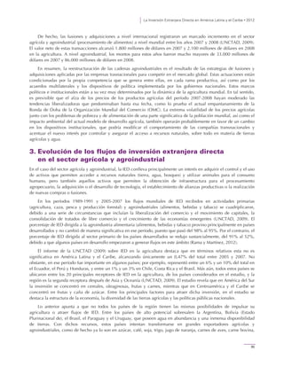 La Inversión Extranjera Directa en América Latina y el Caribe • 2012
95
De hecho, las fusiones y adquisiciones a nivel internacional registraron un marcado incremento en el sector
agrícola y agroindustrial (procesamiento de alimentos) a nivel mundial entre los años 2007 y 2008 (UNCTAD, 2009).
El valor neto de estas transacciones alcanzó 1.800 millones de dólares en 2007 y 2.100 millones de dólares en 2008
en la agricultura. A nivel agroindustrial, los montos para estos años fueron mucho mayores de 33.000 millones de
dólares en 2007 y 86.000 millones de dólares en 2008.
En resumen, la reestructuración de las cadenas agroindustriales es el resultado de las estrategias de fusiones y
adquisiciones aplicadas por las empresas trasnacionales para competir en el mercado global. Estas actuaciones están
condicionadas por la propia competencia que se genera entre ellas, en cada rama productiva, así como por los
acuerdos multilaterales y los dispositivos de política implementada por los gobiernos nacionales. Estos marcos
políticos e institucionales están a su vez muy determinados por la dinámica de la agricultura mundial. En tal sentido,
es previsible que el alza de los precios de los productos agrícolas del período 2007-2008 hayan moderado las
tendencias liberalizadoras que predominaban hasta esa fecha, como lo prueba el actual empantanamiento de la
Ronda de Doha de la Organización Mundial del Comercio (OMC). La extrema volatilidad de los precios agrícolas
junto con los problemas de pobreza y de alimentación de una parte significativa de la población mundial, así como el
impacto ambiental del actual modelo de desarrollo agrícola, también operarán probablemente en favor de un cambio
en los dispositivos institucionales, que podría modificar el comportamiento de las compañías transnacionales y
acentuar el nuevo interés por controlar y asegurar el acceso a recursos naturales, sobre todo en materia de tierras
agrícolas y agua.
3. Evolución de los flujos de inversión extranjera directa
en el sector agrícola y agroindustrial
En el caso del sector agrícola y agroindustrial, la IED conlleva principalmente un interés en adquirir el control y el uso
de activos que permiten acceder a recursos naturales (tierra, agua, bosques) y utilizar animales para el consumo
humano, pero también aquellos activos que permiten la obtención de infraestructura para el procesamiento
agropecuario, la adquisición o el desarrollo de tecnología, el establecimiento de alianzas productivas o la realización
de nuevas compras o fusiones.
En los períodos 1989-1991 y 2005-2007 los flujos mundiales de IED recibidos en actividades primarias
(agricultura, caza, pesca y producción forestal) y agroindustriales (alimentos, bebidas y tabaco) se cuadriplicaron,
debido a una serie de circunstancias que incluían la liberalización del comercio y el movimiento de capitales, la
consolidación de tratados de libre comercio y el crecimiento de las economías emergentes (UNCTAD, 2009). El
porcentaje de IED dirigida a la agroindustria alimentaria (alimentos, bebidas y tabaco) provino principalmente en países
desarrollados y no cambió de manera significativa en ese período, puesto que pasó del 98% al 95%. Por el contrario, el
porcentaje de IED dirigida al sector primario de los países desarrollados se redujo sustancialmente, del 91% al 52%,
debido a que algunos países en desarrollo empezaron a generar flujos en este ámbito (Rama y Martínez, 2012).
El informe de la UNCTAD (2009) sobre IED en la agricultura destaca que en términos relativos esta no es
significativa en América Latina y el Caribe, alcanzando únicamente un 0,47% del total entre 2005 y 2007. No
obstante, en ese período fue importante en algunos países; por ejemplo, representó entre un 6% y un 10% del total en
el Ecuador, el Perú y Honduras, y entre un 1% y un 3% en Chile, Costa Rica y el Brasil. Más aún, todos estos países se
ubicaron entre los 20 principales receptores de IED en la agricultura, de los países considerados en el estudio, y la
región es la segunda receptora después de Asia y Oceanía (UNCTAD, 2009). El estudio revela que en América del Sur
la inversión se concentró en cereales, oleaginosas, frutas y carnes, mientras que en Centroamérica y el Caribe se
concentró en frutas y caña de azúcar. Entre los principales factores para atraer dicha inversión, en el estudio se
destaca la estructura de la economía, la diversidad de las tierras agrícolas y las políticas públicas nacionales.
Lo anterior apunta a que no todos los países de la región tienen las mismas posibilidades de impulsar su
agricultura o atraer flujos de IED. Entre los países de alto potencial sobresalen la Argentina, Bolivia (Estado
Plurinacional de), el Brasil, el Paraguay y el Uruguay, que poseen agua en abundancia y una inmensa disponibilidad
de tierras. Con dichos recursos, estos países intentan transformarse en grandes exportadores agrícolas y
agroindustriales, como de hecho ya lo son en azúcar, café, soja, trigo, jugo de naranja, carnes de aves, carne bovina,
 