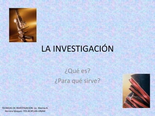 LA INVESTIGACIÓN ¿Qué es? ¿Para qué sirve? TECNICAS DE INVESTIGACION  Lic. Marina A. Herrera Vázquez- FES-ACATLAN-UNAM 