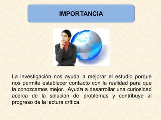 IMPORTANCIALa investigación nos ayuda a mejorar el estudio porque nos permite establecer contacto con la realidad para que la conozcamos mejor.  Ayuda a desarrollar una curiosidad acerca de la solución de problemas y contribuye al progreso de la lectura crítica.