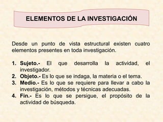 ELEMENTOS DE LA INVESTIGACIÓNDesde un punto de vista estructural existen cuatro elementos presentes en toda investigación.Sujeto.- El que desarrolla la actividad, el investigador.Objeto.- Es lo que se indaga, la materia o el tema.Medio.- Es lo que se requiere para llevar a cabo la investigación, métodos y técnicas adecuadas.Fin.- Es lo que se persigue, el propósito de la actividad de búsqueda.