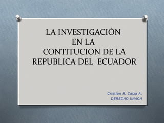 LA INVESTIGACIÓN
         EN LA
  CONTITUCION DE LA
REPUBLICA DEL ECUADOR


               Cristian R. Caiza A.
                 DERECHO-UNACH
 