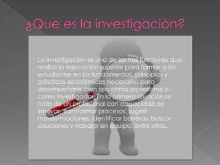 La investigación es una de las tres funciones que
realiza la educación superior para formar a los
estudiantes en los fundamentos, principios y
prácticas académicas necesarios para
desempeñarse bien sea como profesional o
como investigador. En la primera situación se
trata de un profesional con capacidad de
innovar, transformar procesos, sugerir
transformaciones, identificar barreras, buscar
soluciones y trabajar en equipo, entre otros.
 