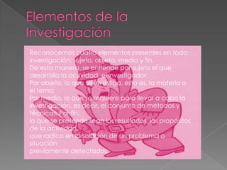 Reconocemos cuatro elementos presentes en toda
investigación: sujeto, objeto, medio y fin.
De esta manera, se entiende por sujeto el que
desarrolla la actividad, el investigador;
Por objeto, lo que se investiga, esto es, la materia o
el tema;
Por medio, lo que se requiere para llevar a cabo la
investigación, es decir, el conjunto de métodos y
técnicas; Por fin,
lo que se pretende sean los resultados, los propósitos
de la actividad,
que radica en la solución de un problema o
situación
previamente detectados.
 