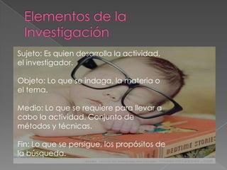 Sujeto: Es quien desarrolla la actividad,
el investigador.
Objeto: Lo que se indaga, la materia o
el tema.
Medio: Lo que se requiere para llevar a
cabo la actividad. Conjunto de
métodos y técnicas.
Fin: Lo que se persigue, los propósitos de
la búsqueda.
 