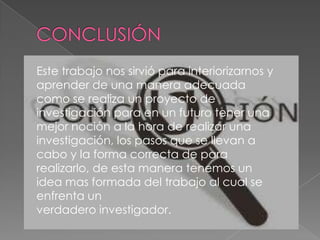 Este trabajo nos sirvió para interiorizarnos y
aprender de una manera adecuada
como se realiza un proyecto de
investigación para en un futuro tener una
mejor noción a la hora de realizar una
investigación, los pasos que se llevan a
cabo y la forma correcta de para
realizarlo, de esta manera tenemos un
idea mas formada del trabajo al cual se
enfrenta un
verdadero investigador.
 