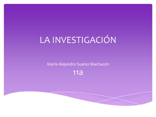 LA INVESTIGACIÓN
María Alejandra Suarez Machacón
11a
 