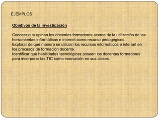 EJEMPLOS
Objetivos de la investigación
Conocer que opinan los docentes formadores acerca de la utilización de las
herramientas informáticas e internet como recurso pedagógicos.
Explorar de qué manera se utilizan los recursos informáticos e internet en
los procesos de formación docente.
Identificar que habilidades tecnológicas poseen los docentes formadores
para incorporar las TIC como innovación en sus clases.
 