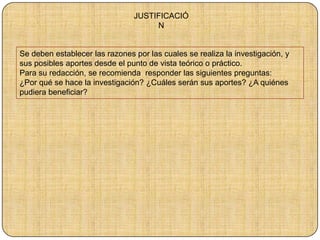 JUSTIFICACIÓ
N
Se deben establecer las razones por las cuales se realiza la investigación, y
sus posibles aportes desde el punto de vista teórico o práctico.
Para su redacción, se recomienda responder las siguientes preguntas:
¿Por qué se hace la investigación? ¿Cuáles serán sus aportes? ¿A quiénes
pudiera beneficiar?
 