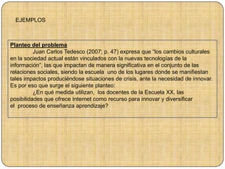 Planteo del problema
Juan Carlos Tedesco (2007; p. 47) expresa que “los cambios culturales
en la sociedad actual están vinculados con la nuevas tecnologías de la
información”, las que impactan de manera significativa en el conjunto de las
relaciones sociales, siendo la escuela uno de los lugares donde se manifiestan
tales impactos produciéndose situaciones de crisis, ante la necesidad de innovar.
Es por eso que surge el siguiente planteo:
¿En qué medida utilizan, los docentes de la Escuela XX, las
posibilidades que ofrece Internet como recurso para innovar y diversificar
el proceso de enseñanza aprendizaje?
EJEMPLOS
 