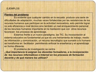 Planteo del problema
Es evidente que cualquier cambio en la escuela produce una serie de
dificultades de adaptación, muchas veces fortalecidas por las resistencias de los
recursos humanos que participan en la actividad renovadora, esto permite lograr
no solo eficiencia a nivel técnico sino también un real enriquecimiento personal
de los recursos humanos importante en la mediación que con otros recursos
favorecen los procesos de aprendizaje.
Estamos frente a un nuevo paradigma, las TIC. Su incorporación al
sistema educativo es fundamental ya que es una herramienta de trabajo, medio
de información y comunicación, un recurso tecnológico que sumado a lo humano
se transforma en facilitador permitiendo enfocar la enseñanza y el aprendizaje
en forma diferente.
El problema de investigación se centra
¿Qué importancia le asignan los docentes formadores, a la incorporación
de los recursos informáticos e Internet en los procesos de formación
docente y de qué manera los utilizan?
EJEMPLOS
 