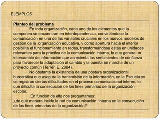 EJEMPLOS
Planteo del problema
En toda organización, cada uno de los elementos que la
componen se encuentran en interdependencia, convirtiéndose la
comunicación en una de las variables cruciales en los nuevos modelos de
gestión de la organización educativa, y como apertura hacia el interior
posibilita el funcionamiento en redes, transformándose estas en unidades
relevantes para la práctica de la comunicación interna, lo que genera un
intercambio de información que acrecienta los sentimientos de confianza
para favorecer la adaptación al cambio y la puesta en marcha de un
proyecto común (Terrén E. 2004).
No obstante la existencia de una postura organizacional
burocrática que asegura la transmisión de la información, en la Escuela xx
se registran ciertas dificultades en el proceso comunicacional interno, lo
que dificulta la consecución de los fines primarios de la organización
escolar.
.En función de ello nos preguntamos:
¿de qué manera incide la red de comunicación interna en la consecución
de los fines primarios de la organización?
 