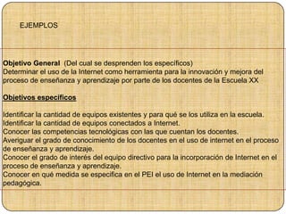 Objetivo General (Del cual se desprenden los específicos)
Determinar el uso de la Internet como herramienta para la innovación y mejora del
proceso de enseñanza y aprendizaje por parte de los docentes de la Escuela XX
Objetivos específicos
Identificar la cantidad de equipos existentes y para qué se los utiliza en la escuela.
Identificar la cantidad de equipos conectados a Internet.
Conocer las competencias tecnológicas con las que cuentan los docentes.
Averiguar el grado de conocimiento de los docentes en el uso de internet en el proceso
de enseñanza y aprendizaje.
Conocer el grado de interés del equipo directivo para la incorporación de Internet en el
proceso de enseñanza y aprendizaje.
Conocer en qué medida se especifica en el PEI el uso de Internet en la mediación
pedagógica.
EJEMPLOS
 