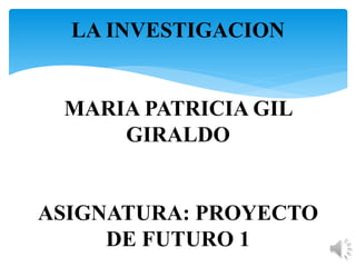 LA INVESTIGACION 
MARIA PATRICIA GIL 
GIRALDO 
ASIGNATURA: PROYECTO 
DE FUTURO 1 
 