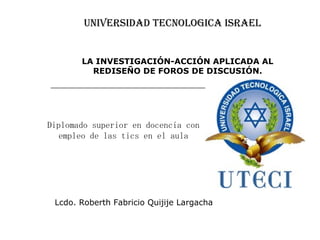 UNIVERSIDAD TECNOLOGICA ISRAEL Diplomado superior en docencia con empleo de las tics en el aula Lcdo. Roberth Fabricio Quijije Largacha LA INVESTIGACIÓN-ACCIÓN APLICADA AL REDISEÑO DE FOROS DE DISCUSIÓN. 