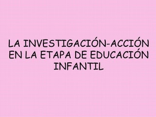 LA INVESTIGACIÓN-ACCIÓN
EN LA ETAPA DE EDUCACIÓN
INFANTIL
 
