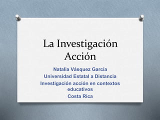 La Investigación
Acción
Natalia Vásquez García
Universidad Estatal a Distancia
Investigación acción en contextos
educativos
Costa Rica
 