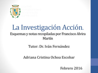 La Investigación Acción.
EsquemasynotasrecopiladasporFranciscoAlvira
Martín
Tutor: Dr. Iván Fernández
Adriana Cristina Ochoa Escobar
Febrero 2016
 