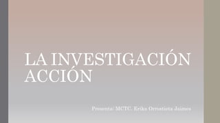 LA INVESTIGACIÓN
ACCIÓN
Presenta: MCTC. Erika Orrostieta Jaimes
 
