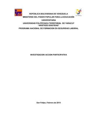 REPÚBLICA BOLIVARIANA DE VENEZUELA
MINISTERIO DEL PODER POPULAR PARA LA EDUCACIÓN
UNIVERSITARIA
UNIVERSIDAD POLITÉCNICA TERRITORIAL DE YARACUY
“ARISTIDES BASTIDAS”
PROGRAMA NACIONAL DE FORMACION EN SEGURIDAD LABORAL
INVESTIGACION ACCION PARTICIPATIVA
San Felipe, Febrero de 2015
 
