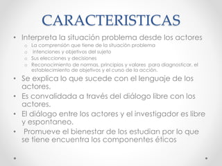 CARACTERISTICAS
• Interpreta la situación problema desde los actores
o La comprensión que tiene de la situación problema
o intenciones y objetivos del sujeto
o Sus elecciones y decisiones
o Reconocimiento de normas, principios y valores para diagnosticar, el
establecimiento de objetivos y el curso de la acción.
• Se explica lo que sucede con el lenguaje de los
actores.
• Es convalidada a través del diálogo libre con los
actores.
• El diálogo entre los actores y el investigador es libre
y espontaneo.
• Promueve el bienestar de los estudian por lo que
se tiene encuentra los componentes éticos
 