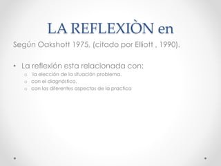 LA REFLEXIÒN en
Según Oakshott 1975, (citado por Elliott , 1990).
• La reflexión esta relacionada con:
o la elección de la situación problema.
o con el diagnóstico.
o con las diferentes aspectos de la practica
 