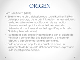 ORIGEN
Para . de Souza (2011)
• Se remite a la obra del psicólogo social Kurt Lewis (l946),
quien por encargo de la administración norteamericana
realiza estudios sobre modificación de los hábitos
alimenticios de la población ante la escasez de
determinados artículos, durante la gestión pública de
Gollete y Lessard-Hébert.
• Es traída al contexto latinoamericano con el objeto de
movilizar y concientizar a la población, a encontrar
respuesta a problemas sociales esenciales.
• En la educación popular se constituye como un
instrumento de búsqueda del conocimiento, expresada
En la investigación-acción.
 