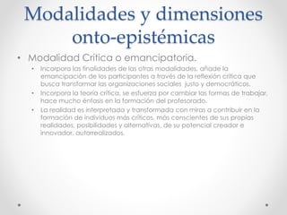 Modalidades y dimensiones
onto-epistémicas
• Modalidad Crítica o emancipatoria.
• Incorpora las finalidades de las otras modalidades, añade la
emancipación de los participantes a través de la reflexión crítica que
busca transformar las organizaciones sociales justo y democráticos.
• Incorpora la teoría crítica, se esfuerza por cambiar las formas de trabajar,
hace mucho énfasis en la formación del profesorado.
• La realidad es interpretada y transformada con miras a contribuir en la
formación de individuos más críticos, más conscientes de sus propias
realidades, posibilidades y alternativas, de su potencial creador e
innovador, autorrealizados.
 
