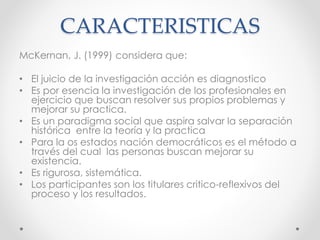 CARACTERISTICAS
McKernan, J. (1999) considera que:
• El juicio de la investigación acción es diagnostico
• Es por esencia la investigación de los profesionales en
ejercicio que buscan resolver sus propios problemas y
mejorar su practica.
• Es un paradigma social que aspira salvar la separación
histórica entre la teoría y la practica
• Para la os estados nación democráticos es el método a
través del cual las personas buscan mejorar su
existencia.
• Es rigurosa, sistemática.
• Los participantes son los titulares critico-reflexivos del
proceso y los resultados.
 