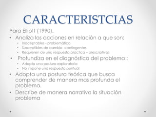 CARACTERISTCIAS
Para Elliott (1990).
• Analiza las acciones en relación a que son:
• Inaceptables - problemática
• Susceptibles de cambio- contingentes
• Requieren de una respuesta practica – prescriptivas
• Profundiza en el diagnóstico del problema :
• Adopta una postura exploratoria
• No impone una respuesta puntual
• Adopta una postura teórica que busca
comprender de manera mas profunda el
problema.
• Describe de manera narrativa la situación
problema
 